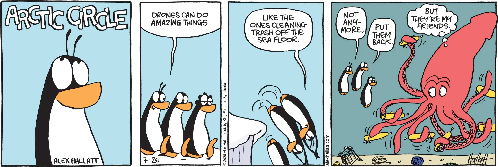 Comics OCR: ARCTIC CIRCLE DRONES CAN DO AMAZING THINGS. ALEX HALLATT 7-26 ©2026 Alex Hallattdist. by King Features Syndicate LIKE THE ONES CLEANING TRASH OFF THE SEA FLOORalexhallatt.com BUT NOT ANY- MORE. PUT THEY'RE MY FRIENDS. THEM BACK. Hallatt ARCTIC CIRCLE DRONES CAN DO AMAZING THINGS . ALEX HALLATT 7-26 © 2026 Alex Hallattdist . by King Features Syndicate LIKE THE ONES CLEANING TRASH OFF THE SEA FLOORalexhallatt.com BUT NOT ANY- MORE . PUT THEY'RE MY FRIENDS . THEM BACK . Hallatt
