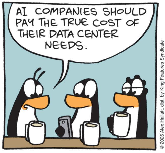 Fictional character OCR: AI COMPANIES SHOULD PAY THE TRUE COST OF THEIR DATA CENTER NEEDS. © 2026 Alex Hallattdist. by King Features Syndicate AI COMPANIES SHOULD PAY THE TRUE COST OF THEIR DATA CENTER NEEDS . © 2026 Alex Hallattdist . by King Features Syndicate