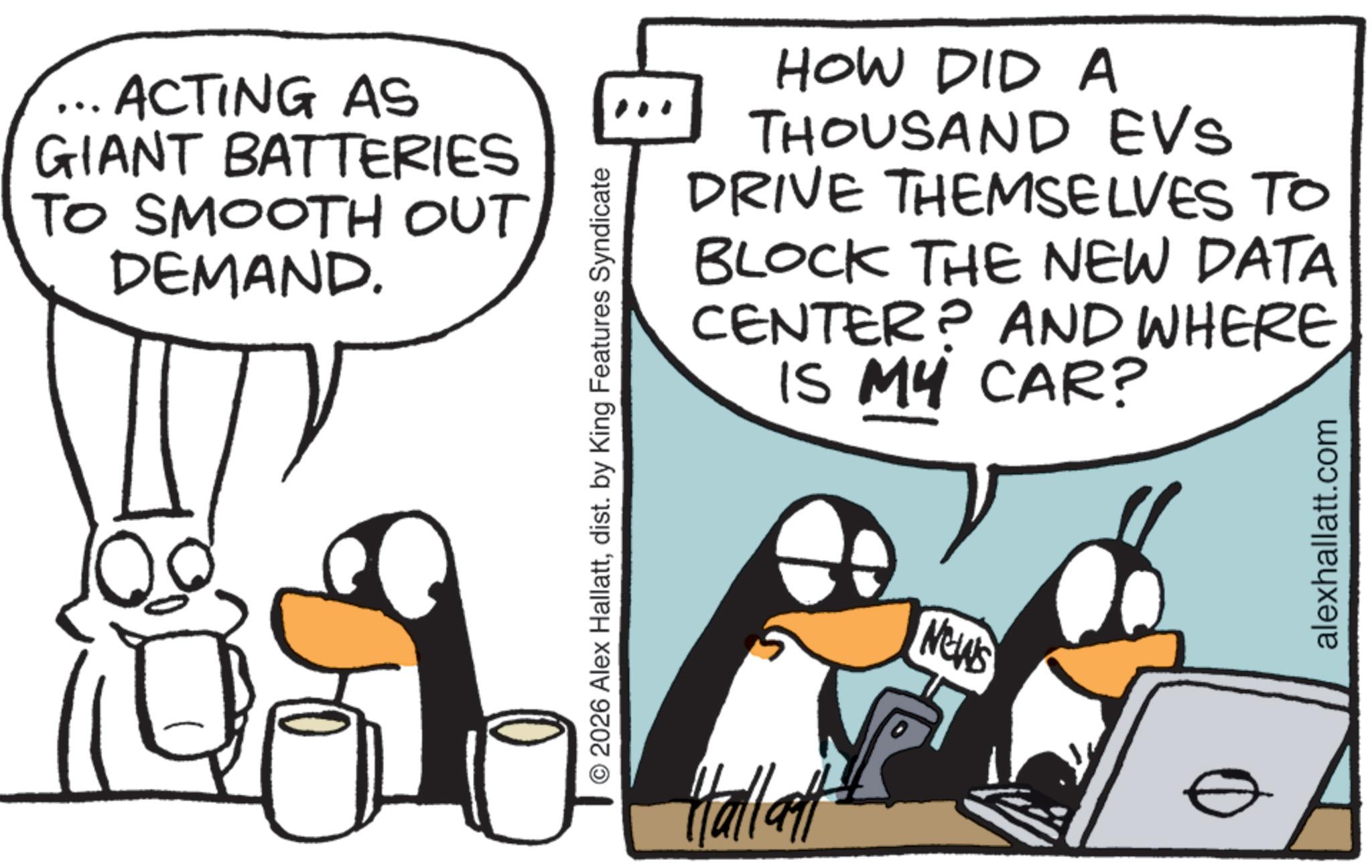 Beak OCR: ... ACTING AS GIANT BATTERIES TO SMOOTH OUT DEMAND. HOW DID A THOUSAND EVs DRIVE THEMSELVES TO BLOCK THE NEW DATA CENTER? AND WHERE IS MY CAR? © 2026 Alex Hallattdist. by King Features Syndicate Hallatt NEWS alexhallatt.com ... ACTING AS GIANT BATTERIES TO SMOOTH OUT DEMAND . HOW DID A THOUSAND EVs DRIVE THEMSELVES TO BLOCK THE NEW DATA CENTER ? AND WHERE IS MY CAR ? © 2026 Alex Hallattdist . by King Features Syndicate Hallatt NEWS alexhallatt.com