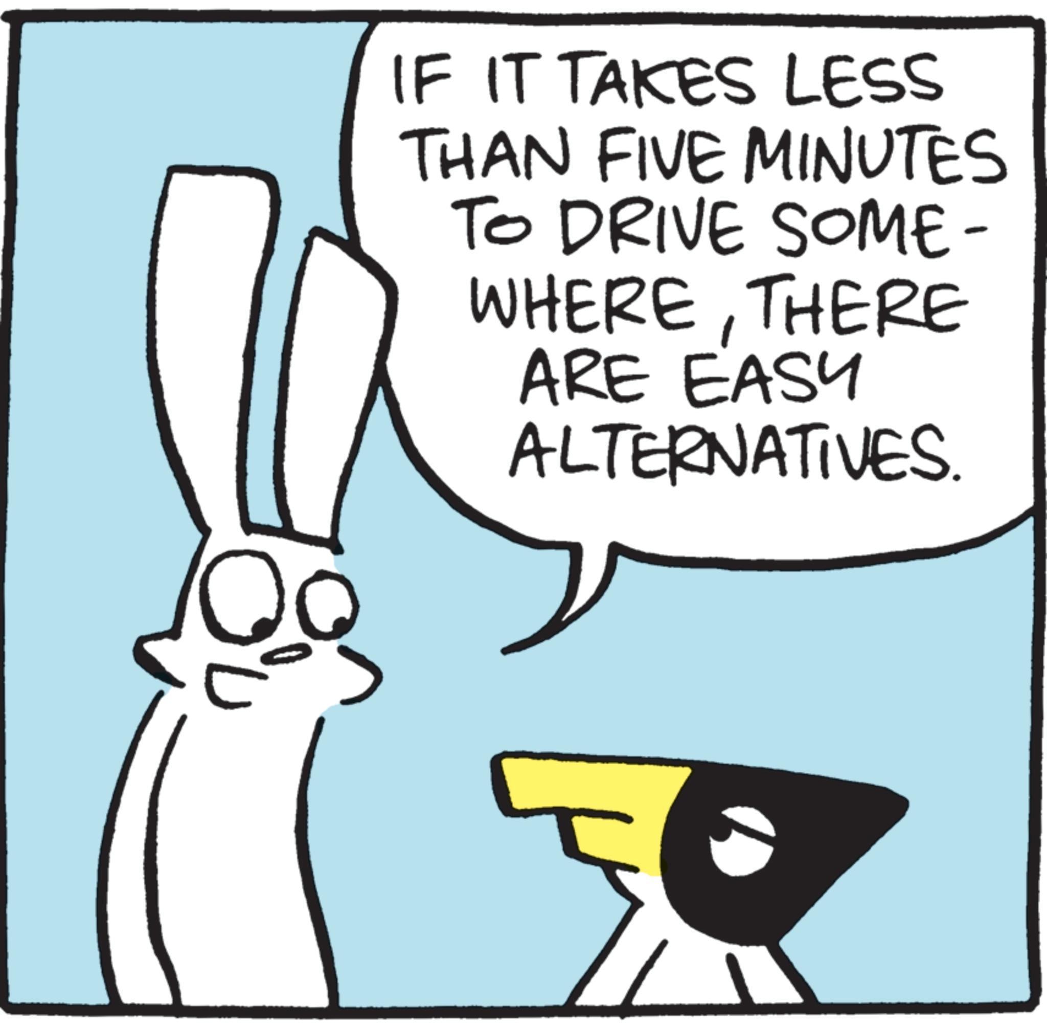 Clip art OCR: IF IT TAKES LESS THAN FIVE MINUTES TO DRIVE SOME- WHERETHERE ARE EASY ALTERNATIVES. IF IT TAKES LESS THAN FIVE MINUTES TO DRIVE SOME- WHERETHERE ARE EASY ALTERNATIVES .