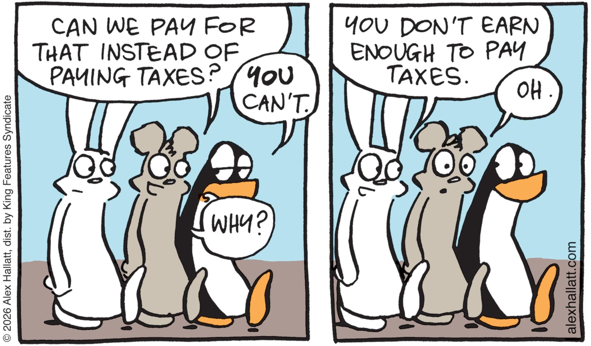 Animated cartoon OCR: © 2026 Alex Hallattdist. by King Features Syndicate CAN WE PAY FOR THAT INSTEAD OF PAYING TAXES? YOU YOU DON'T EARN ENOUGH TO PAY TAXES. WHY? CAN'T. alexhallatt.com OH. © 2026 Alex Hallattdist . by King Features Syndicate CAN WE PAY FOR THAT INSTEAD OF PAYING TAXES ? YOU YOU DON'T EARN ENOUGH TO PAY TAXES . WHY ? CAN'T . alexhallatt.com OH .