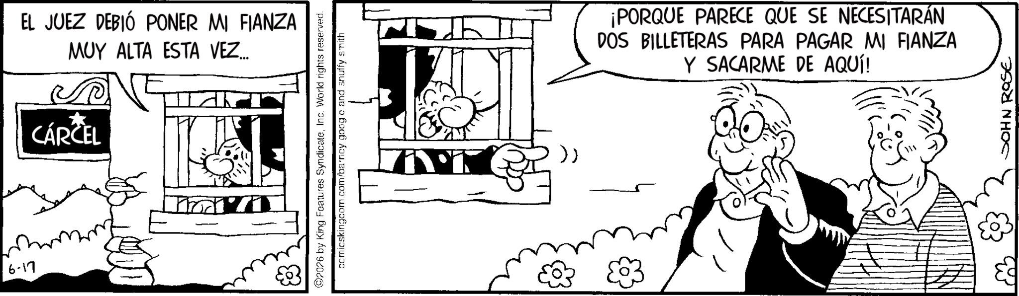 Fictional character OCR: 6-17 EL JUEZ DEBIÓ PONER MI FIANZA MUY ALTA ESTA VEZ... CÁRCEL 2026 by King Features SyndicateInc. World rights reserved. comicskingcom.com/barney google and snuffy smith >> ¡PORQUE PARECE QUE SE NECESITARÁN DOS BILLETERAS PARA PAGAR MI FIANZA Y SACARME DE AQUÍ! JOHN ROSE 6-17 EL JUEZ DEBIÓ PONER MI FIANZA MUY ALTA ESTA VEZ ... CÁRCEL 2026 by King Features SyndicateInc. World rights reserved . comicskingcom.com/barney google and snuffy smith >> ¡ PORQUE PARECE QUE SE NECESITARÁN DOS BILLETERAS PARA PAGAR MI FIANZA Y SACARME DE AQUÍ ! JOHN ROSE