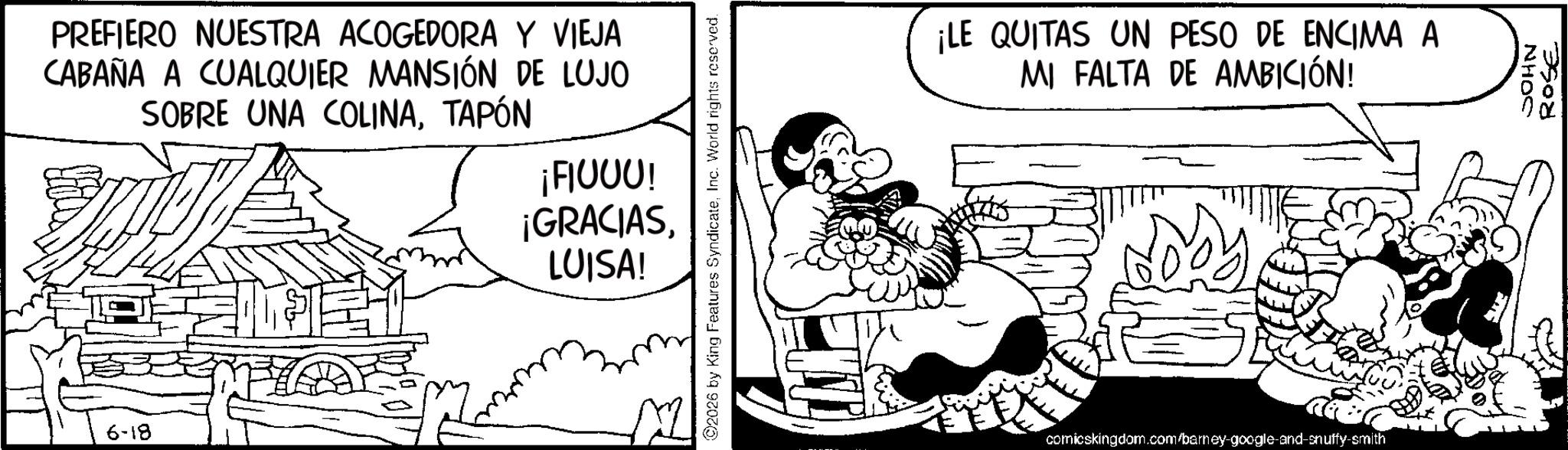 Comic book OCR: 6-18 PREFIERO NUESTRA ACOGEDORA Y VIEJA CABAÑA A CUALQUIER MANSIÓN DE LUJO SOBRE UNA COLINATAPÓN ¡FIUUU! ¡GRACIASLUISA! 2026 by King Features SyndicateInc. World rights reserved. ¡LE QUITAS UN PESO DE ENCIMA A MI FALTA DE AMBICIÓN! comicskingdom.com/barney-google-and-snuffy-smith JOHN ROSE 6-18 PREFIERO NUESTRA ACOGEDORA Y VIEJA CABAÑA A CUALQUIER MANSIÓN DE LUJO SOBRE UNA COLINATAPÓN ¡ FIUUU ! ¡ GRACIASLUISA ! 2026 by King Features SyndicateInc. World rights reserved . ¡ LE QUITAS UN PESO DE ENCIMA A MI FALTA DE AMBICIÓN ! comicskingdom.com/barney-google-and-snuffy-smith JOHN ROSE