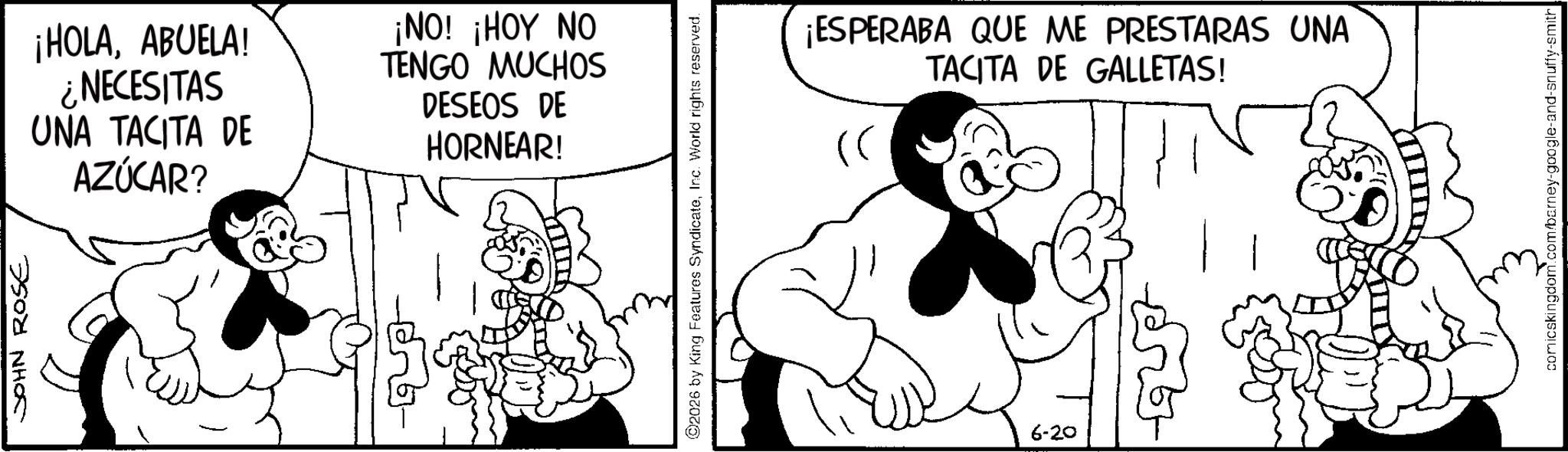 Animation OCR: JOHN ROSE ¡HOLAABUELA! ¿NECESITAS UNA TACITA DE AZÚCAR? ¡NO! ¡HOY NO TENGO MUCHOS DESEOS DE HORNEAR! 2026 by King Features SyndicateInc. World rights reserved. 6-20 ¡ESPERABA QUE ME PRESTARAS UNA TACITA DE GALLETAS! comicskingdom.com/barney-google-and-snuffy-smith JOHN ROSE ¡ HOLAABUELA ! ¿ NECESITAS UNA TACITA DE AZÚCAR ? ¡ NO ! ¡ HOY NO TENGO MUCHOS DESEOS DE HORNEAR ! 2026 by King Features SyndicateInc. World rights reserved . 6-20 ¡ ESPERABA QUE ME PRESTARAS UNA TACITA DE GALLETAS ! comicskingdom.com/barney-google-and-snuffy-smith
