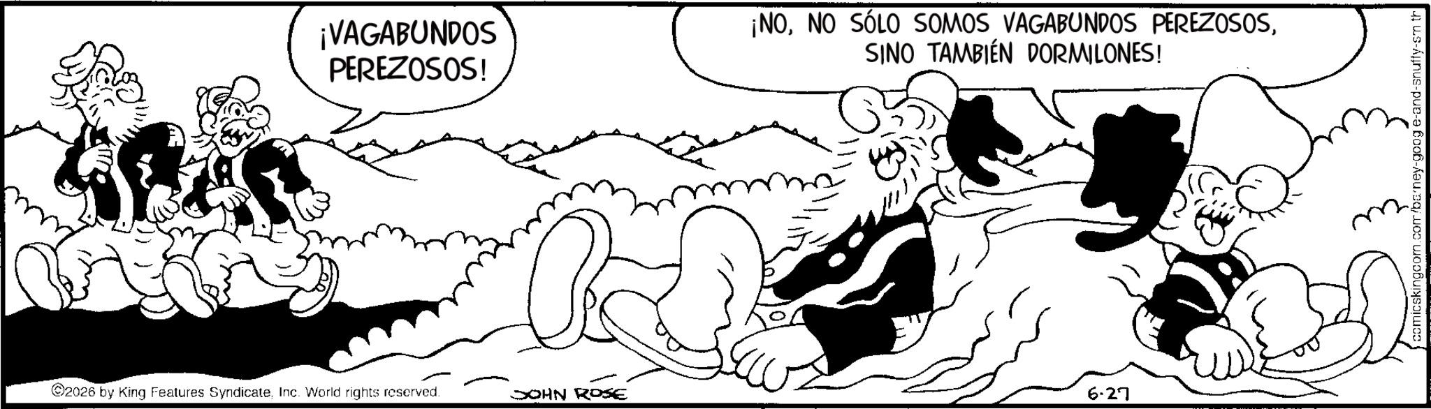 Publication OCR: ¡VAGABUNDOS PEREZOSOS! ¡NOSINO TAMBIÉN DORMILONES! ©2026 by King Features SyndicateInc. World rights reserved. JOHN ROSE 6.27 comicskingcom.com/barney-goog e-and-snuffy-sm th ¡ VAGABUNDOS PEREZOSOS ! ¡ NONO SÓLO SOMOS VAGABUNDOS PEREZOSOSSINO TAMBIÉN DORMILONES ! © 2026 by King Features SyndicateInc. World rights reserved . JOHN ROSE 6.27 comicskingcom.com/barney-goog e - and - snuffy - sm th