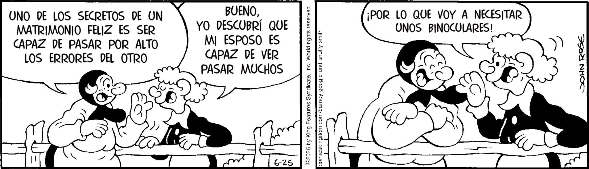 Animation OCR: UNO DE LOS SECRETOS DE UN MATRIMONIO FELIZ ES SER CAPAZ DE PASAR POR ALTO LOS ERRORES DEL OTRO BUENOYO DESCUBRÍ QUE MI ESPOSO ES CAPAZ DE VER PASAR MUCHOS 6-25 rights reserved. ©2026 by King Features SyndicateIrc. World comicskingdom.com/barney googic and snuffy smith ¡POR LO QUE VOY A NECESITAR UNOS BINOCULARES! JOHN ROSE UNO DE LOS SECRETOS DE UN MATRIMONIO FELIZ ES SER CAPAZ DE PASAR POR ALTO LOS ERRORES DEL OTRO BUENOYO DESCUBRÍ QUE MI ESPOSO ES CAPAZ DE VER PASAR MUCHOS 6-25 rights reserved . © 2026 by King Features SyndicateIrc . World comicskingdom.com/barney googic and snuffy smith ¡ POR LO QUE VOY A NECESITAR UNOS BINOCULARES ! JOHN ROSE
