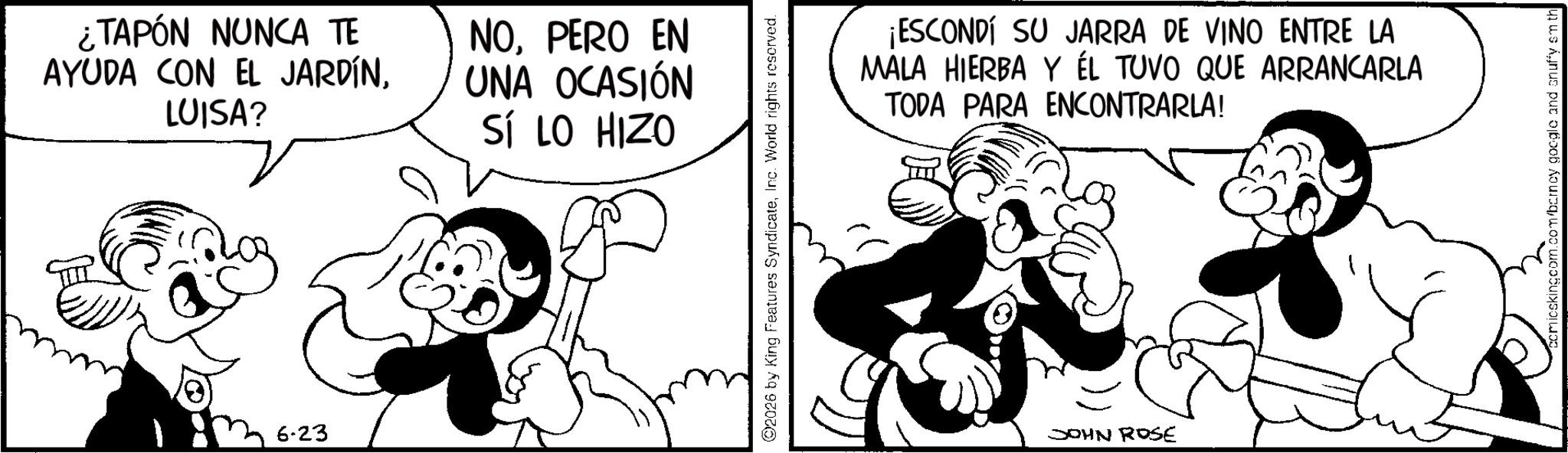 Graphics OCR: ¿TAPÓN NUNCA TE AYUDA CON EL JARDÍNLUISA? NOPERO EN UNA OCASIÓN SÍ LO HIZO 6-23 02026 by King Features SyndicateInc. World rights reserved. ¡ESCONDÍ SU JARRA DE VINO ENTRE LA MALA HIERBA Y ÉL TUVO QUE ARRANCARLA TODA PARA ENCONTRARLA! JOHN ROSE micskingcom.com/barney google and snuffy smith ¿ TAPÓN NUNCA TE AYUDA CON EL JARDÍNLUISA ? NOPERO EN UNA OCASIÓN SÍ LO HIZO 6-23 02026 by King Features SyndicateInc. World rights reserved . ¡ ESCONDÍ SU JARRA DE VINO ENTRE LA MALA HIERBA Y ÉL TUVO QUE ARRANCARLA TODA PARA ENCONTRARLA ! JOHN ROSE micskingcom.com/barney google and snuffy smith