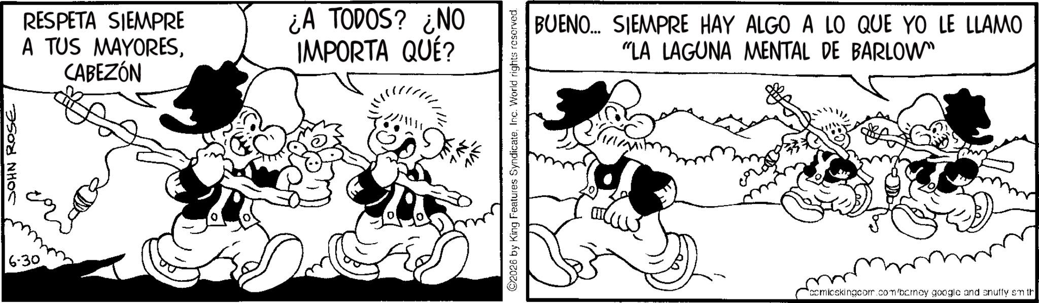 Comic book OCR: 6-30 JOHN ROSE RESPETA SIEMPRE A TUS MAYORESCABEZÓN ¿A TODOS? ¿NO IMPORTA QUÉ? 2026 by King Features SyndicateInc. World rights reserved. BUENO... SIEMPRE HAY ALGO A LO QUE YO LE LLAMO "LA LAGUNA MENTAL DE BARLOW" comicskingcom.com/barney google and snuffy sm th 6-30 JOHN ROSE RESPETA SIEMPRE A TUS MAYORESCABEZÓN ¿ A TODOS ? ¿ NO IMPORTA QUÉ ? 2026 by King Features SyndicateInc. World rights reserved . BUENO ... SIEMPRE HAY ALGO A LO QUE YO LE LLAMO " LA LAGUNA MENTAL DE BARLOW " comicskingcom.com/barney google and snuffy sm th