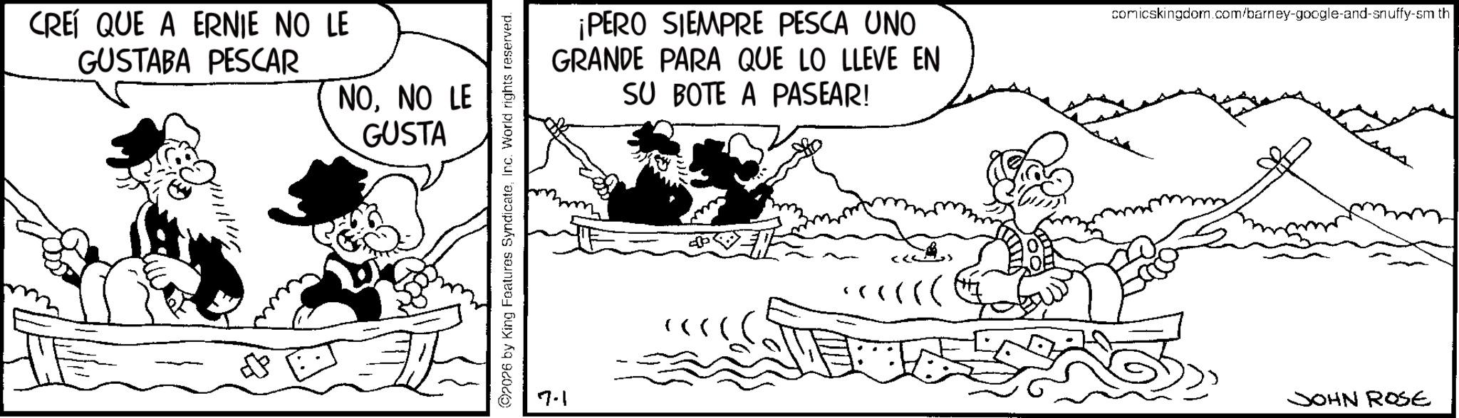 Animated cartoon OCR: CREÍ QUE A ERNIE NO LE GUSTABA PESCAR NONO LE GUSTA 2026 by King Features SyndicateInc. World rights reserved. 7.1 ¡PERO SIEMPRE PESCA UNO GRANDE PARA QUE LO LLEVE EN SU BOTE A PASEAR! (((( ?((( comicskingdom.com/barney-google-and-snuffy-sm th JOHN ROSE CREÍ QUE A ERNIE NO LE GUSTABA PESCAR NONO LE GUSTA 2026 by King Features SyndicateInc. World rights reserved . 7.1 ¡ PERO SIEMPRE PESCA UNO GRANDE PARA QUE LO LLEVE EN SU BOTE A PASEAR ! ( ( ( ( ? ( ( ( comicskingdom.com/barney-google-and-snuffy-sm th JOHN ROSE