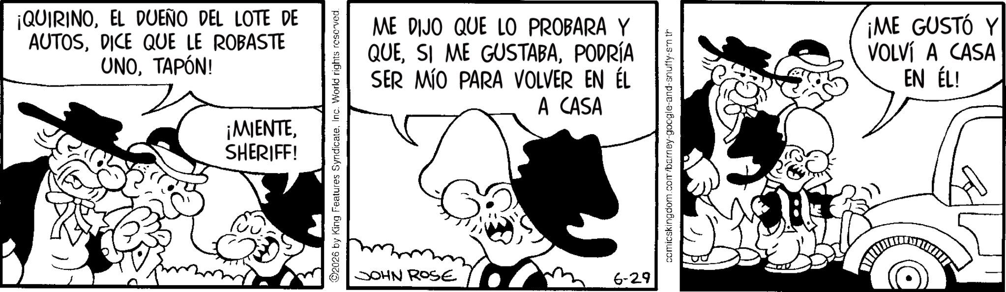 Publication OCR: ¡QUIRINOEL DUEÑO DEL LOTE DE AUTOSDICE QUE LE ROBASTE UNOTAPÓN! ¡MIENTESHERIFF! ME DIJO QUE LO PROBARA Y QUEPODRÍA SER MÍO PARA VOLVER EN ÉL A CASA ©2026 by King Features SyndicateInc. World rights reserved. JOHN ROSE 6-29 comicskingdom.com/barney-google-and-snuffy-sm th ¡ME GUSTÓ Y VOLVÍ A CASA EN ÉL! ¡ QUIRINOEL DUEÑO DEL LOTE DE AUTOSDICE QUE LE ROBASTE UNOTAPÓN ! ¡ MIENTESHERIFF ! ME DIJO QUE LO PROBARA Y QUESI ME GUSTABAPODRÍA SER MÍO PARA VOLVER EN ÉL A CASA © 2026 by King Features SyndicateInc. World rights reserved . JOHN ROSE 6-29 comicskingdom.com/barney-google-and-snuffy-sm th ¡ ME GUSTÓ Y VOLVÍ A CASA EN ÉL !