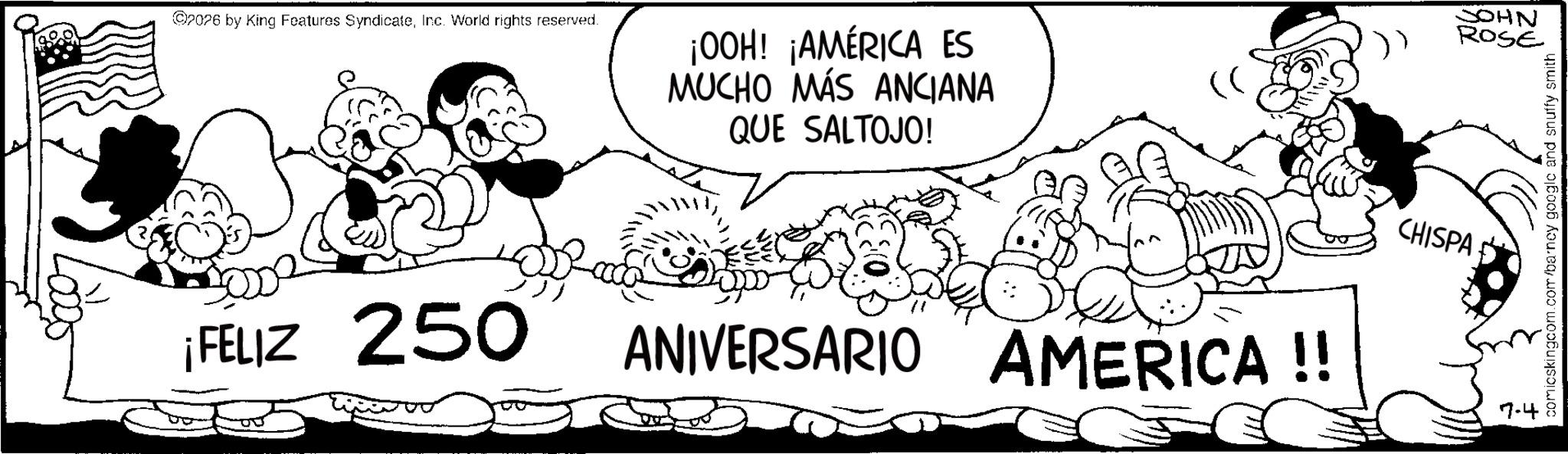 Fiction OCR: ©2026 by King Features SyndicateInc. World rights reserved. ¡FELIZ 250 ¡OOH! ¡AMÉRICA ES MUCHO MÁS ANCIANA QUE SALTOJO! (( JOHN ROSE ANIVERSARIO AMERICA!! CHISPA 7-4 comicskingcom.com/barney google and snuffy smith © 2026 by King Features SyndicateInc. World rights reserved . ¡ FELIZ 250 ¡ OOH ! ¡ AMÉRICA ES MUCHO MÁS ANCIANA QUE SALTOJO ! ( ( JOHN ROSE ANIVERSARIO AMERICA !! CHISPA 7-4 comicskingcom.com/barney google and snuffy smith