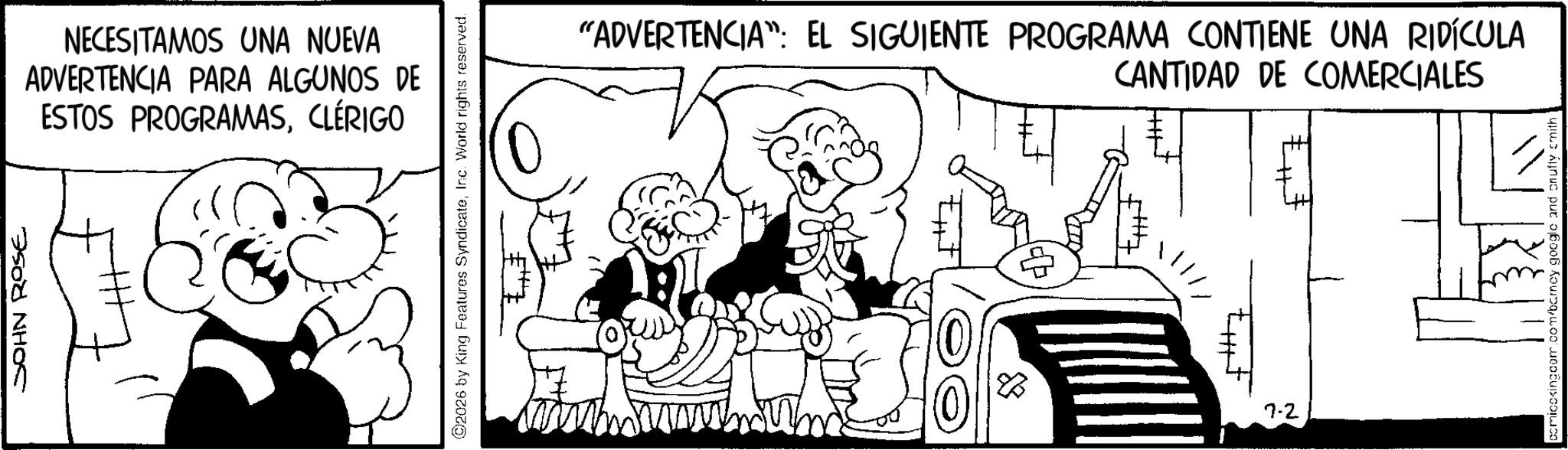 Comics OCR: JOHN ROSE NECESITAMOS UNA NUEVA ADVERTENCIA PARA ALGUNOS DE ESTOS PROGRAMASCLÉRIGO 2026 by King Features SyndicateInc. World rights reserved. "ADVERTENCIA: EL SIGUIENTE PROGRAMA CONTIENE UNA RIDÍCULA CANTIDAD DE COMERCIALES 7-2 comicckingdom.com/barney google and onuffy smith JOHN ROSE NECESITAMOS UNA NUEVA ADVERTENCIA PARA ALGUNOS DE ESTOS PROGRAMASCLÉRIGO 2026 by King Features SyndicateInc. World rights reserved . " ADVERTENCIA : EL SIGUIENTE PROGRAMA CONTIENE UNA RIDÍCULA CANTIDAD DE COMERCIALES 7-2 comicckingdom.com/barney google and onuffy smith