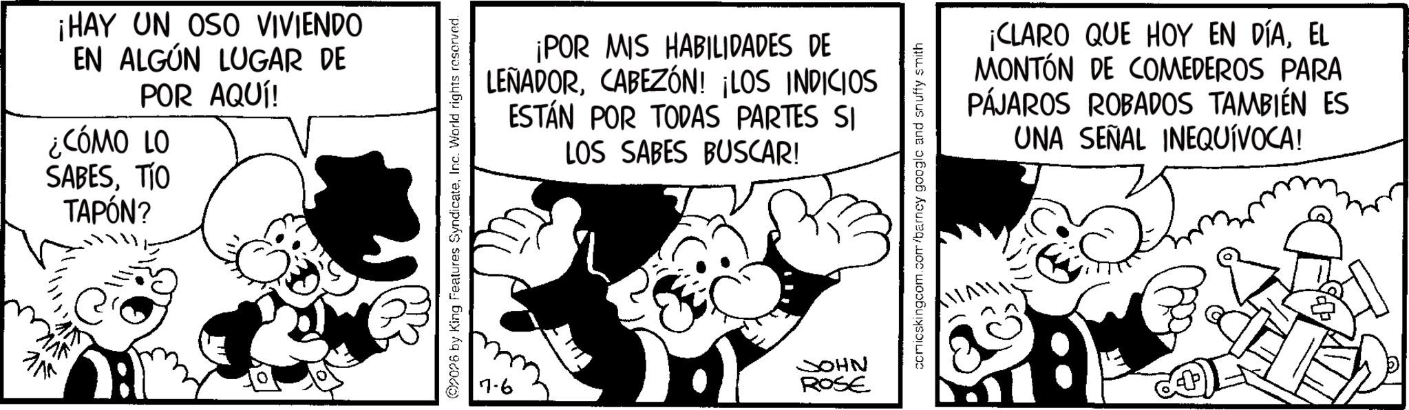 Comic book OCR: ?? ¡HAY UN OSO VIVIENDO EN ALGÚN LUGAR DE POR AQUÍ! ¿CÓMO LO SABESTIO TAPÓN? ¡POR MIS HABILIDADES DE LEÑADORCABEZÓN! ¡LOS INDICIOS ESTÁN POR TODAS PARTES SI LOS SABES BUSCAR! 2026 by King Features SyndicateInc. World rights reserved. 7.6 JOHN ROSE comicskingcom.com/barney google and snuffy smith ¡CLARO QUE HOY EN DÍAEL MONTÓN DE COMEDEROS PARA PÁJAROS ROBADOS TAMBIÉN ES UNA SEÑAL INEQUÍVOCA! 32% ?? ¡ HAY UN OSO VIVIENDO EN ALGÚN LUGAR DE POR AQUÍ ! ¿ CÓMO LO SABESTIO TAPÓN ? ¡ POR MIS HABILIDADES DE LEÑADORCABEZÓN ! ¡ LOS INDICIOS ESTÁN POR TODAS PARTES SI LOS SABES BUSCAR ! 2026 by King Features SyndicateInc. World rights reserved . 7.6 JOHN ROSE comicskingcom.com/barney google and snuffy smith ¡ CLARO QUE HOY EN DÍAEL MONTÓN DE COMEDEROS PARA PÁJAROS ROBADOS TAMBIÉN ES UNA SEÑAL INEQUÍVOCA ! 32 %