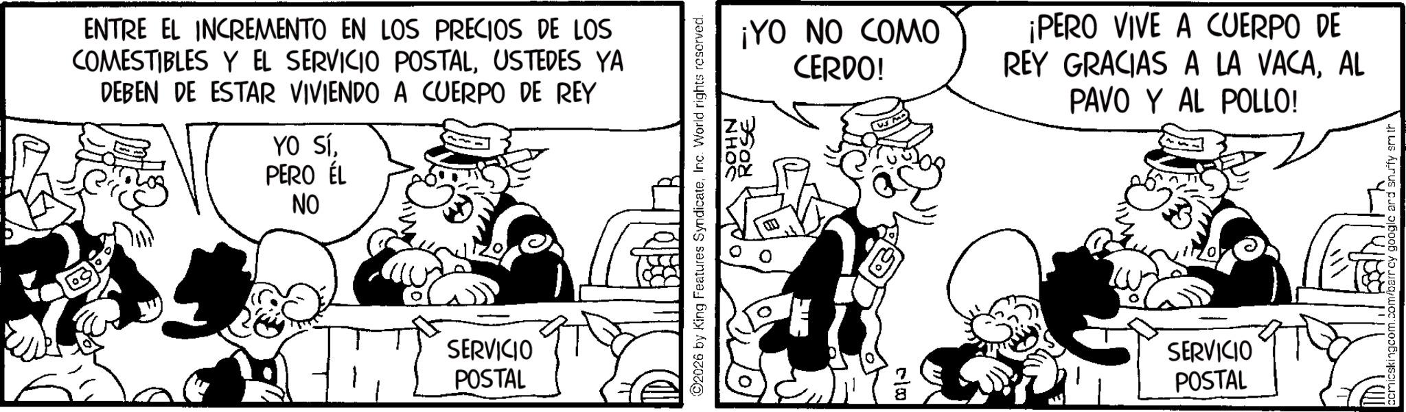 Animated cartoon OCR: ENTRE EL INCREMENTO EN LOS PRECIOS DE LOS COMESTIBLES Y EL SERVICIO POSTALUSTEDES YA DEBEN DE ESTAR VIVIENDO A CUERPO DE REY YO SíPERO ÉL NO SERVICIO POSTAL ¡YO NO COMO CERDO! ¡PERO VIVE A CUERPO DE REY GRACIAS A LA VACAAL PAVO Y AL POLLO! ©2026 by King Features SyndicateInc. World rights reserved. JOHN ROSE 8 SERVICIO POSTAL cmicskingcom.com/barrey google and snuffy smith ENTRE EL INCREMENTO EN LOS PRECIOS DE LOS COMESTIBLES Y EL SERVICIO POSTALUSTEDES YA DEBEN DE ESTAR VIVIENDO A CUERPO DE REY YO SíPERO ÉL NO SERVICIO POSTAL ¡ YO NO COMO CERDO ! ¡ PERO VIVE A CUERPO DE REY GRACIAS A LA VACAAL PAVO Y AL POLLO ! © 2026 by King Features SyndicateInc. World rights reserved . JOHN ROSE 8 SERVICIO POSTAL cmicskingcom.com/barrey google and snuffy smith