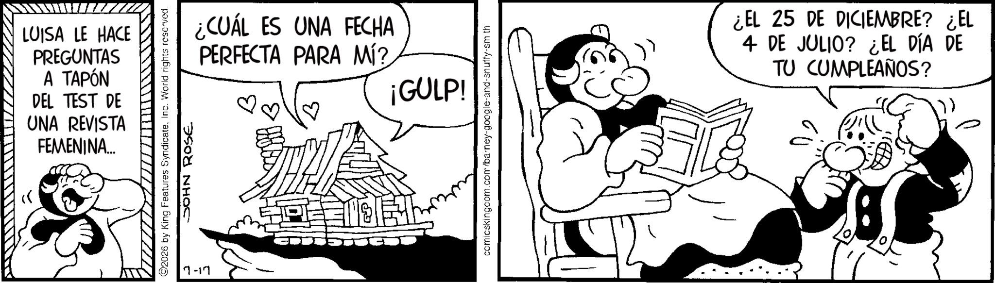 Happiness OCR: LUISA LE HACE PREGUNTAS A TAPÓN DEL TEST DE UNA REVISTA FEMENINA... 2026 by King Features SyndicateInc. World rights reserved. JOHN ROSE 7-17 ¿CUÁL ES UNA FECHA PERFECTA PARA MÍ? ¡GULP! ? comicskingcom.com/barney-google-and-snuffy-sm th ¿EL 25 DE DICIEMBRE? ¿EL 4 DE JULIO? ¿EL DÍA DE TU CUMPLEAÑOS? LUISA LE HACE PREGUNTAS A TAPÓN DEL TEST DE UNA REVISTA FEMENINA ... 2026 by King Features SyndicateInc. World rights reserved . JOHN ROSE 7-17 ¿ CUÁL ES UNA FECHA PERFECTA PARA MÍ ? ¡ GULP ! ? comicskingcom.com/barney-google-and-snuffy-sm th ¿ EL 25 DE DICIEMBRE ? ¿ EL 4 DE JULIO ? ¿ EL DÍA DE TU CUMPLEAÑOS ?