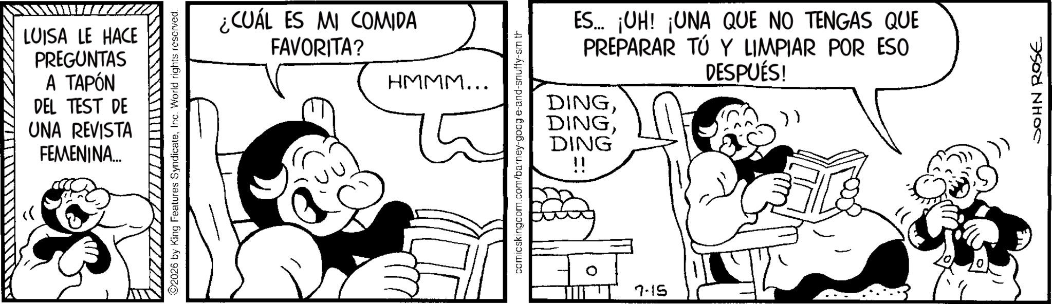 Comics OCR: LUISA LE HACE PREGUNTAS A TAPÓN DEL TEST DE UNA REVISTA FEMENINA... ©2026 by King Features SyndicateInc. World rights reserved. ¿CUÁL ES MI COMIDA FAVORITA? HMMM... comicskingcom.com/barney-googe-and-snuffy-sm th DING ES.... ¡UH! ¡UNA QUE NO TENGAS QUE PREPARAR TÚ Y LIMPIAR POR ESO DESPUÉS! DING}) 7-15 JOHN ROSE LUISA LE HACE PREGUNTAS A TAPÓN DEL TEST DE UNA REVISTA FEMENINA ... © 2026 by King Features SyndicateInc. World rights reserved . ¿ CUÁL ES MI COMIDA FAVORITA ? HMMM ... comicskingcom.com/barney-googe-and-snuffy-sm th DING ES .... ¡ UH ! ¡ UNA QUE NO TENGAS QUE PREPARAR TÚ Y LIMPIAR POR ESO DESPUÉS ! DING} ) 7-15 JOHN ROSE