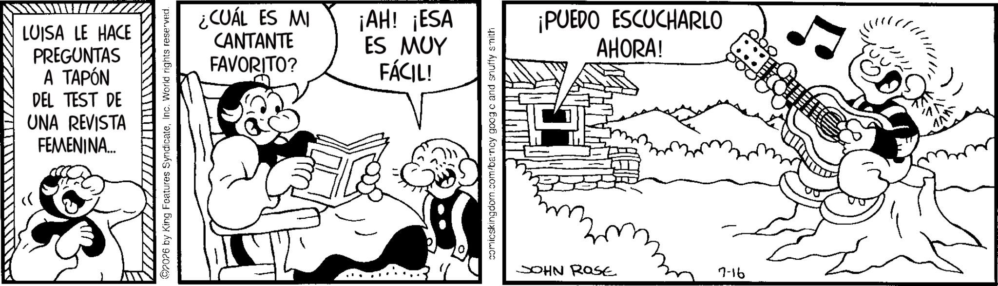 Animated cartoon OCR: LUISA LE HACE PREGUNTAS A TAPÓN DEL TEST DE UNA REVISTA FEMENINA.... ¿CUÁL ES MI CANTANTE FAVORITO? ¡AH! ¡ESA ES MUY FÁCIL! (97076 by King Features SyndicateInc. World rights reserved. comicskingdom.com/barney goog c and snuffy smith ¡PUEDO ESCUCHARLO AHORA! JOHN Rase 7-16 LUISA LE HACE PREGUNTAS A TAPÓN DEL TEST DE UNA REVISTA FEMENINA .... ¿ CUÁL ES MI CANTANTE FAVORITO ? ¡ AH ! ¡ ESA ES MUY FÁCIL ! ( 97076 by King Features SyndicateInc. World rights reserved . comicskingdom.com/barney goog c and snuffy smith ¡ PUEDO ESCUCHARLO AHORA ! JOHN Rase 7-16