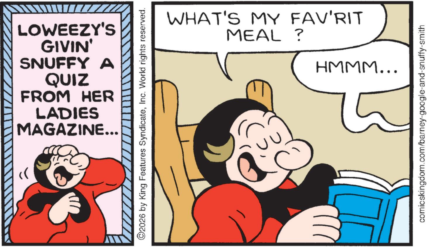 Gesture OCR: >> LOWEEZY'S GIVIN' SNUFFY A QUIZ FROM HER LADIES MAGAZINE... ©2026 by King Features SyndicateInc. World rights reserved. WHAT'S MY FAV'RIT MEAL ? HMMM... comicskingdom.com/barney-google-and-snuffy-smith >> LOWEEZY'S GIVIN ' SNUFFY A QUIZ FROM HER LADIES MAGAZINE ... © 2026 by King Features SyndicateInc. World rights reserved . WHAT'S MY FAV'RIT MEAL ? HMMM ... comicskingdom.com/barney-google-and-snuffy-smith