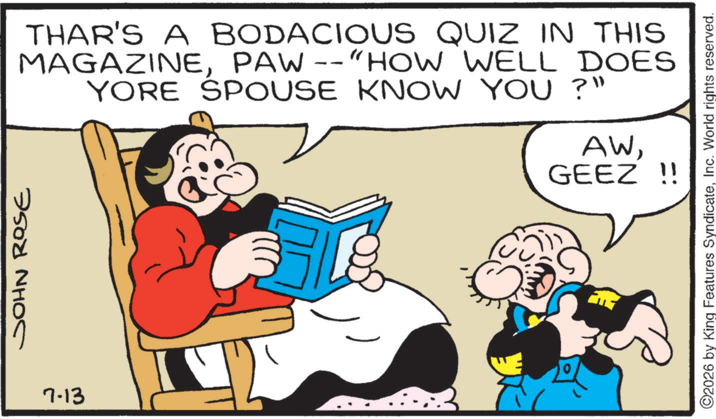 Publication OCR: JOHN ROSE 7.13 THAR'S A BODACIOUS QUIZ IN THIS MAGAZINEPAW --"HOW WELL DOES YORE SPOUSE KNOW YOU ?" AWGEEZ !! ©2026 by King Features SyndicateInc. World rights reserved. JOHN ROSE 7.13 THAR'S A BODACIOUS QUIZ IN THIS MAGAZINEPAW -- " HOW WELL DOES YORE SPOUSE KNOW YOU ? " AWGEEZ !! © 2026 by King Features SyndicateInc. World rights reserved .