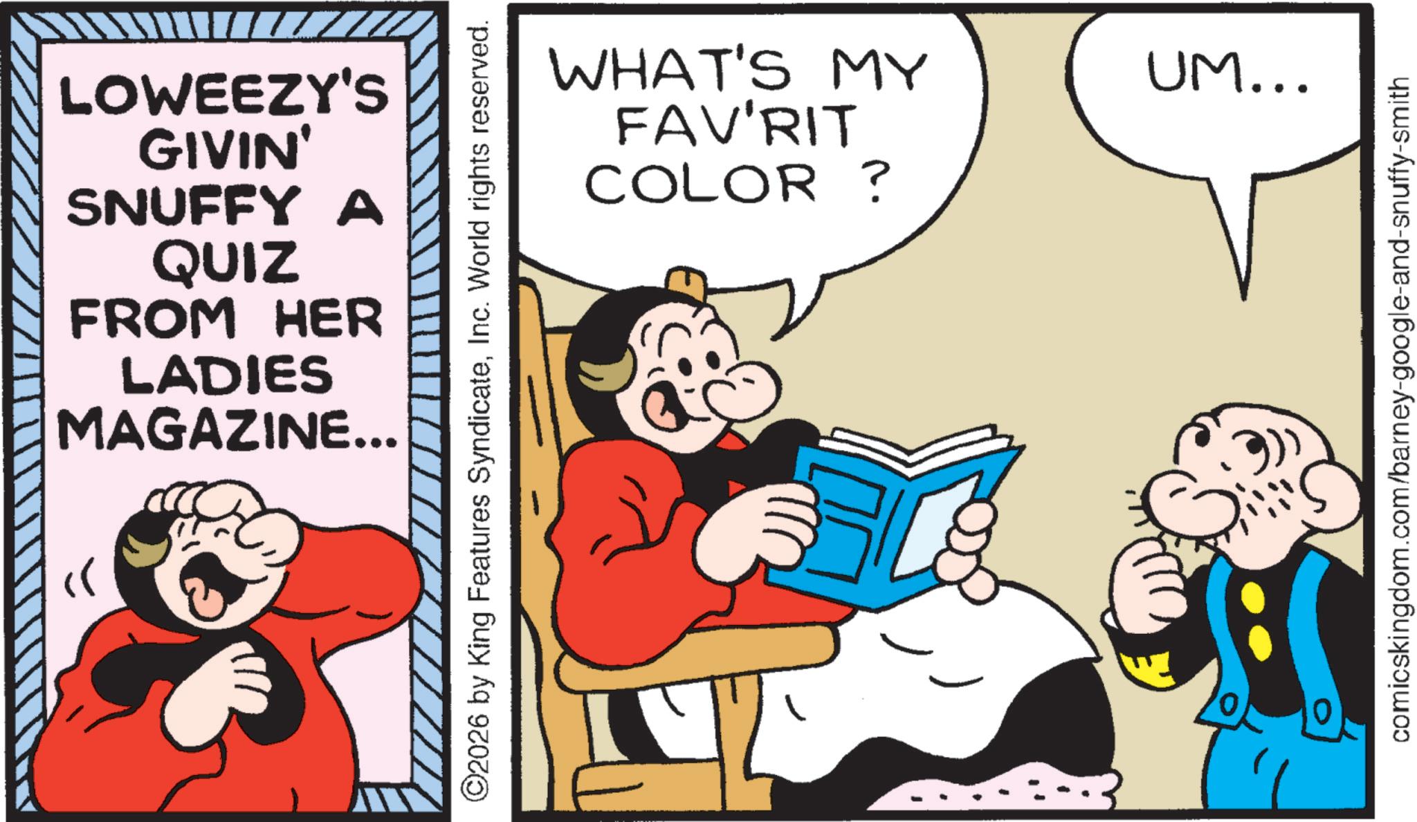 Gesture OCR: « LOWEEZY'S GIVIN' SNUFFY A QUIZ FROM HER LADIES MAGAZINE... ©2026 by King Features SyndicateInc. World rights reserved. COLOR? WHAT'S MY FAV'RIT UM... comicskingdom.com/barney-google-and-snuffy-smith « LOWEEZY'S GIVIN ' SNUFFY A QUIZ FROM HER LADIES MAGAZINE ... © 2026 by King Features SyndicateInc. World rights reserved . COLOR ? WHAT'S MY FAV'RIT UM ... comicskingdom.com/barney-google-and-snuffy-smith