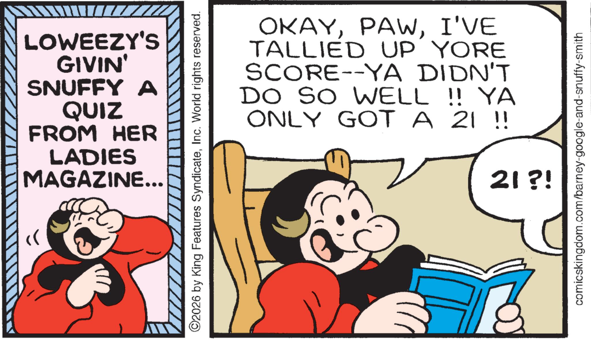 Conversation OCR: LOWEEZY'S GIVIN' SNUFFY A QUIZ FROM HER LADIES MAGAZINE... ©2026 by King Features SyndicateInc. World rights reserved. OKAYI'VE TALLIED UP YORE SCORE--YA DIDN'T DO SO WELL !! YA ONLY GOT A 21 !! 21 ?! comicskingdom.com/barney-google-and-snuffy-smith LOWEEZY'S GIVIN ' SNUFFY A QUIZ FROM HER LADIES MAGAZINE ... © 2026 by King Features SyndicateInc. World rights reserved . OKAYI'VE TALLIED UP YORE SCORE -- YA DIDN'T DO SO WELL !! YA ONLY GOT A 21 !! 21 ? ! comicskingdom.com/barney-google-and-snuffy-smith