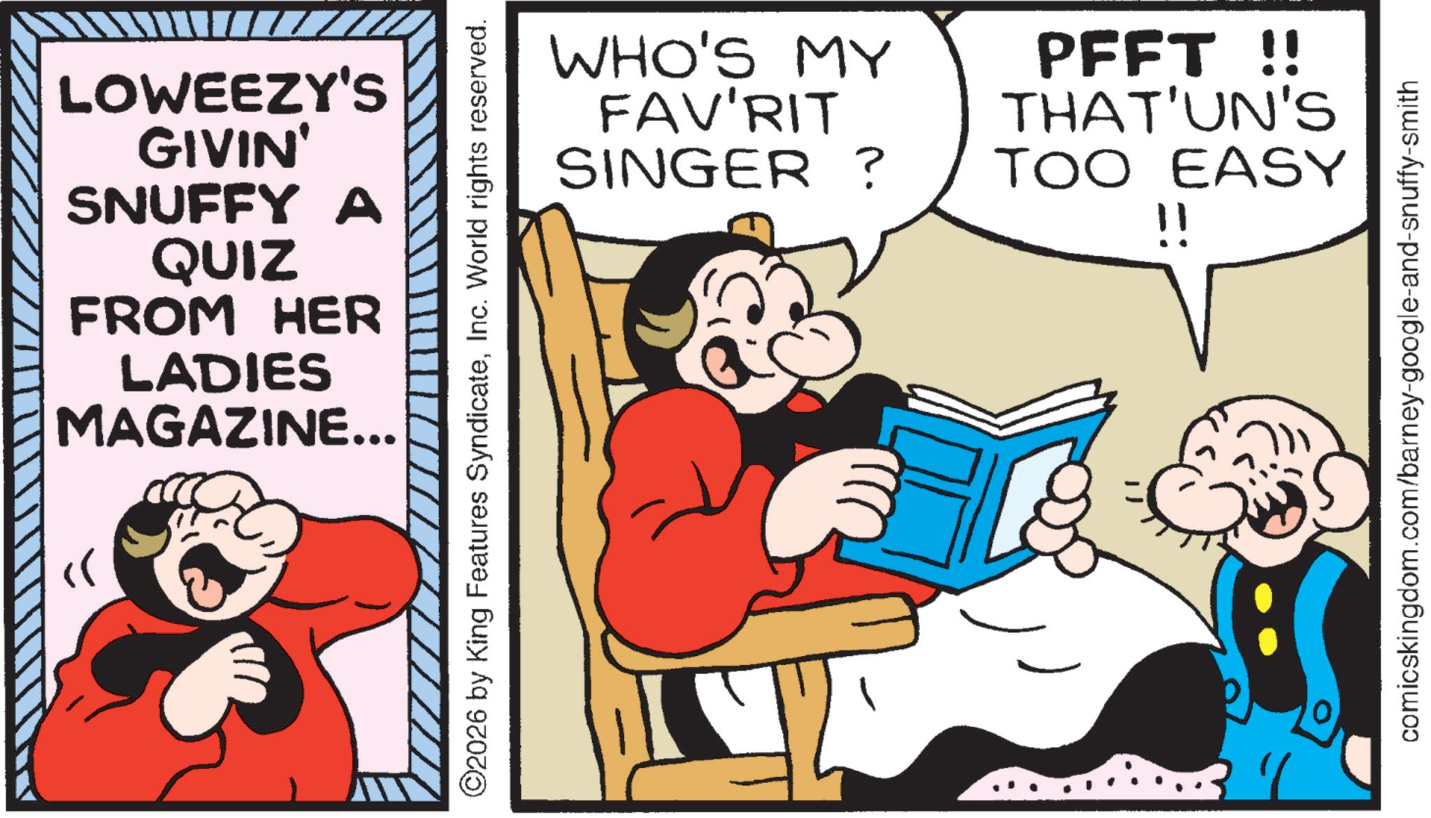 Graphics OCR: LOWEEZY'S GIVIN' SNUFFY a QUIZ FROM HER LADIES MAGAZINE... ©2026 by King Features SyndicateInc. World rights reserved. WHO'S MY FAV'RIT SINGER ? PFFT !! THAT'UN'S TOO EASY !! comicskingdom.com/barney-google-and-snuffy-smith LOWEEZY'S GIVIN ' SNUFFY a QUIZ FROM HER LADIES MAGAZINE ... © 2026 by King Features SyndicateInc. World rights reserved . WHO'S MY FAV'RIT SINGER ? PFFT !! THAT'UN'S TOO EASY !! comicskingdom.com/barney-google-and-snuffy-smith