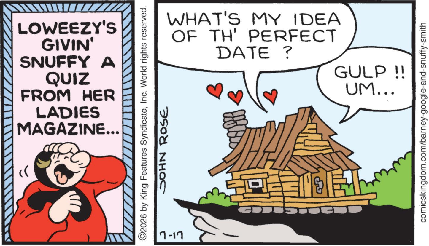 Pleased OCR: LOWEEZY'S GIVIN' SNUFFY A QUIZ FROM HER LADIES MAGAZINE... WHAT'S MY IDEA OF TH' PERFECT DATE ? ©2026 by King Features SyndicateInc. World rights reserved. JOHN ROSE 7-17 GULP !! UM... comicskingdom.com/barney-google-and-snuffy-smith LOWEEZY'S GIVIN ' SNUFFY A QUIZ FROM HER LADIES MAGAZINE ... WHAT'S MY IDEA OF TH ' PERFECT DATE ? © 2026 by King Features SyndicateInc. World rights reserved . JOHN ROSE 7-17 GULP !! UM ... comicskingdom.com/barney-google-and-snuffy-smith