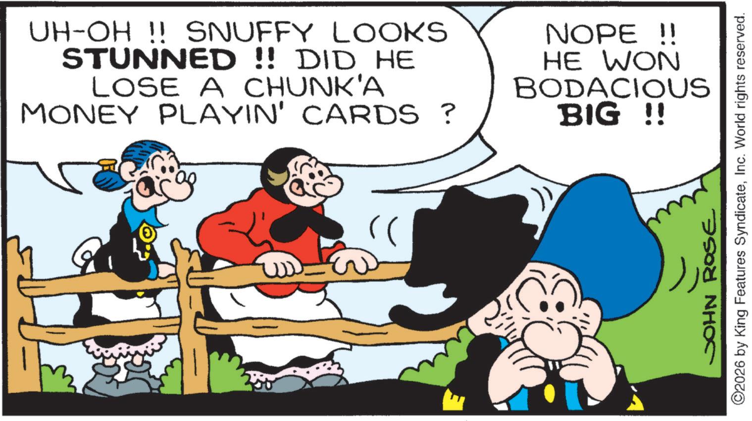 Publication OCR: UH-OH !! SNUFFY LOOKS STUNNED!! DID HE LOSE A CHUNK'A MONEY PLAYIN' CARDS ? NOPE !! HE WON BODACIOUS BIG !! ©2026 by King Features SyndicateInc. World rights reserved. JOHN ROSE UH - OH !! SNUFFY LOOKS STUNNED !! DID HE LOSE A CHUNK'A MONEY PLAYIN ' CARDS ? NOPE !! HE WON BODACIOUS BIG !! © 2026 by King Features SyndicateInc. World rights reserved . JOHN ROSE
