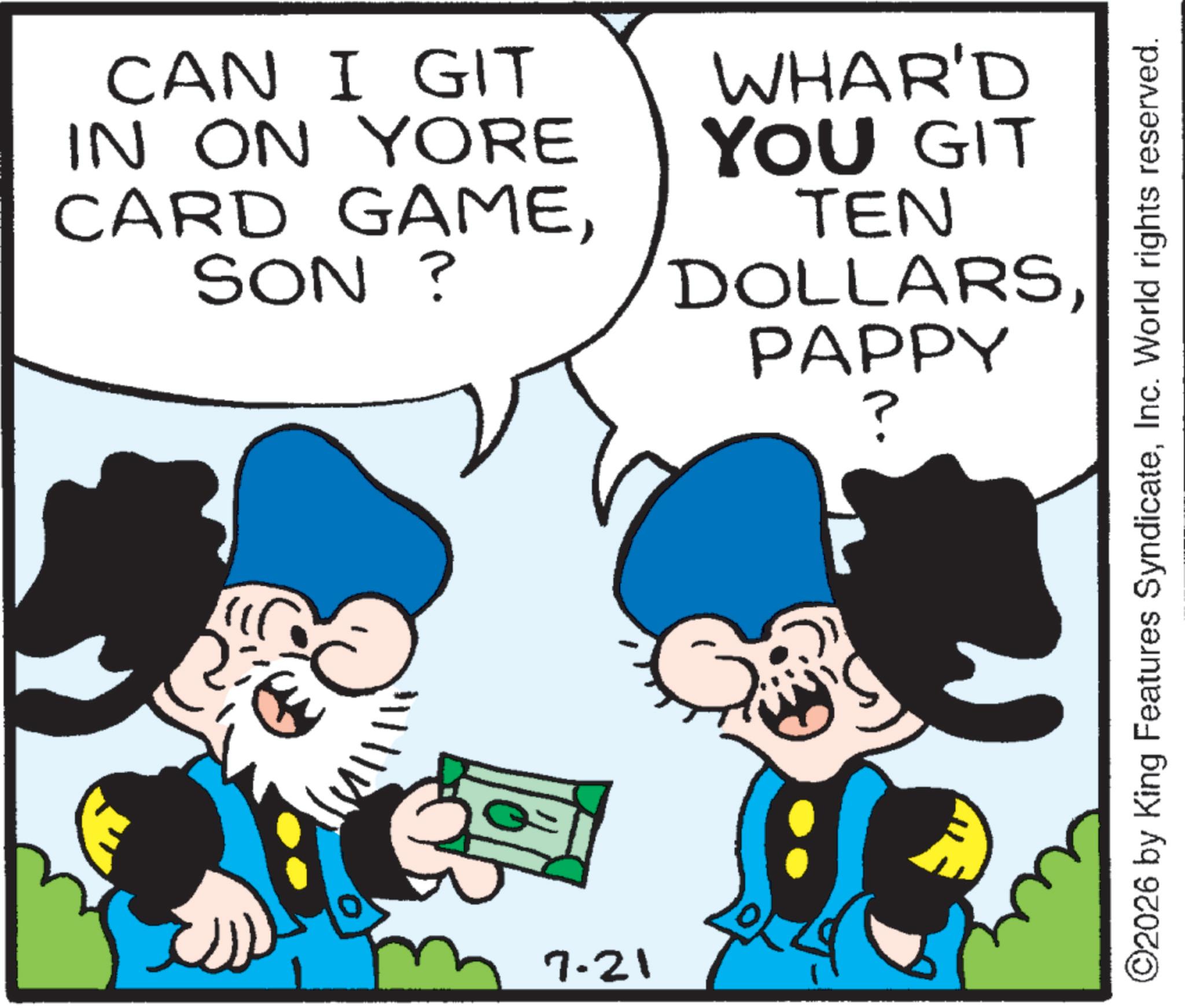 Graphics OCR: CAN I GIT IN ON YORE CARD GAMESON ? WHAR'D YOU GIT TEN DOLLARSPAPPY ? " 7.21 ©2026 by King Features SyndicateInc. World rights reserved. CAN I GIT IN ON YORE CARD GAMESON ? WHAR'D YOU GIT TEN DOLLARSPAPPY ? " 7.21 © 2026 by King Features SyndicateInc. World rights reserved .