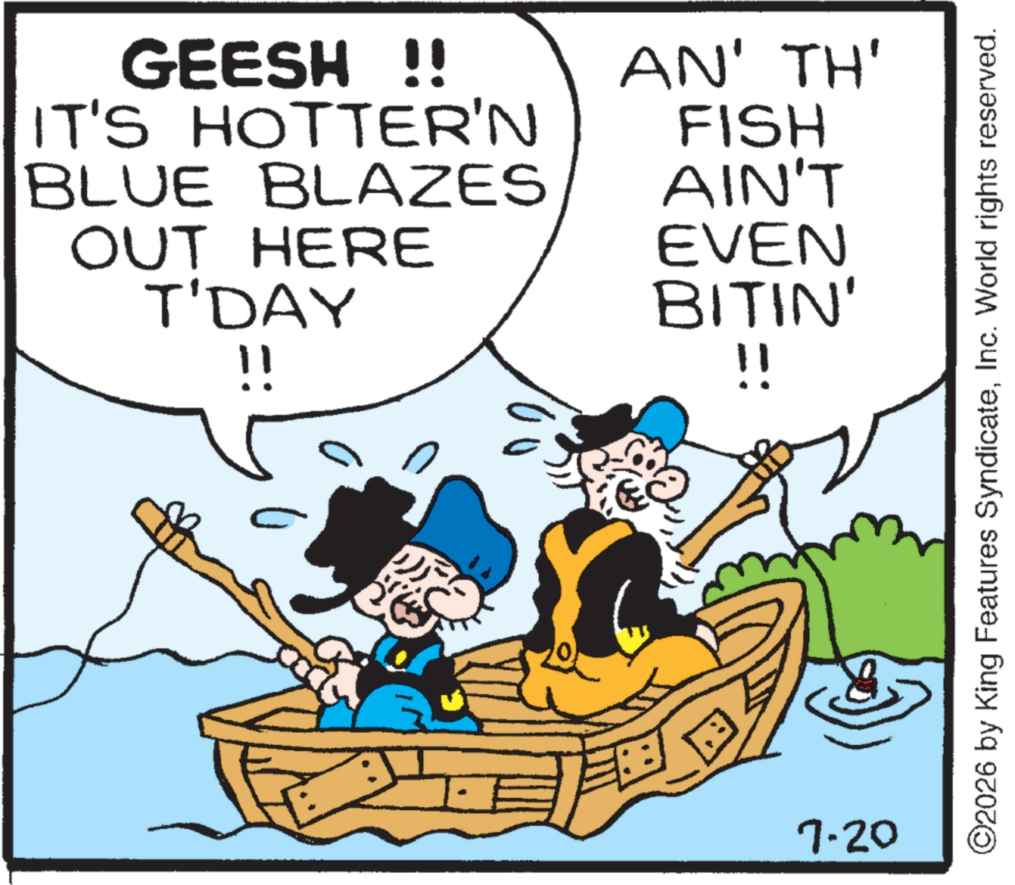 Ship OCR: GEESH !! IT'S HOTTER'N AN' TH' BLUE BLAZES OUT HERE T'DAY FISH AIN'T EVEN BITIN' 7.20 !! ©2026 by King Features SyndicateInc. World rights reserved. GEESH !! IT'S HOTTER'N AN ' TH ' BLUE BLAZES OUT HERE T'DAY FISH AIN'T EVEN BITIN ' 7.20 !! © 2026 by King Features SyndicateInc. World rights reserved .