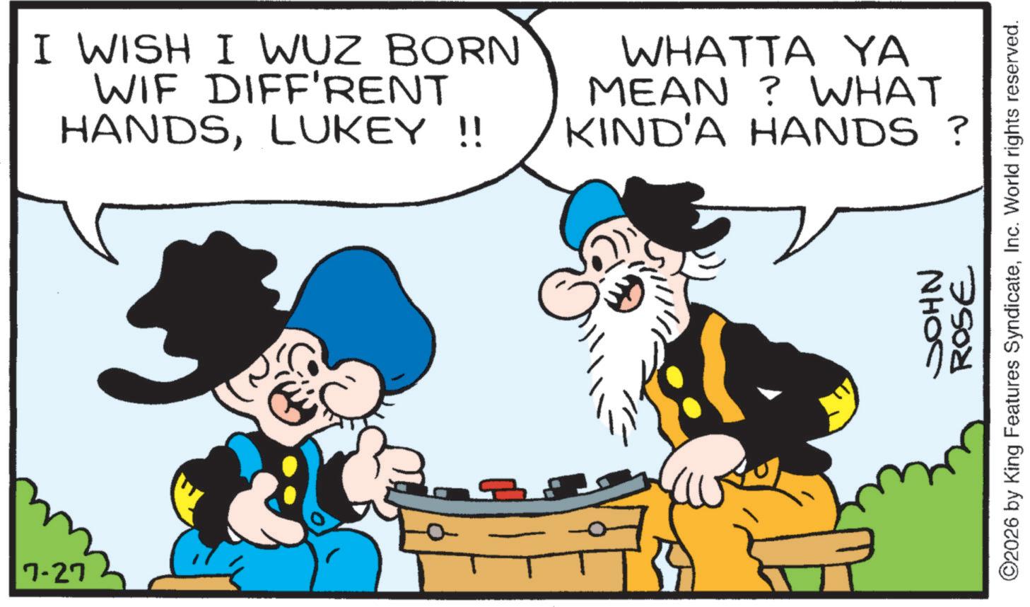 Comics OCR: 7-27 I WISH I WUZ BORN WIF DIFF'RENT HANDSLUKEY !! WHATTA YA MEAN? WHAT KIND'A HANDS ? JOHN ROSE ©2026 by King Features SyndicateInc. World rights reserved. 7-27 I WISH I WUZ BORN WIF DIFF'RENT HANDSLUKEY !! WHATTA YA MEAN ? WHAT KIND'A HANDS ? JOHN ROSE © 2026 by King Features SyndicateInc. World rights reserved .