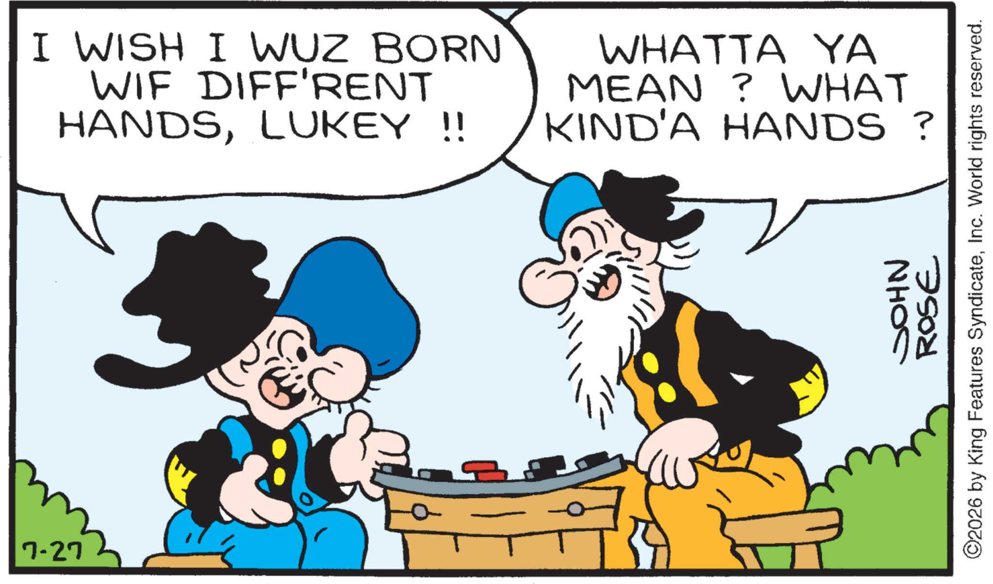 Comics OCR: 7-27 I WISH I WUZ BORN WIF DIFF'RENT HANDSLUKEY !! WHATTA YA MEAN? WHAT KIND'A HANDS ? JOHN ROSE ©2026 by King Features SyndicateInc. World rights reserved. 7-27 I WISH I WUZ BORN WIF DIFF'RENT HANDSLUKEY !! WHATTA YA MEAN ? WHAT KIND'A HANDS ? JOHN ROSE © 2026 by King Features SyndicateInc. World rights reserved .