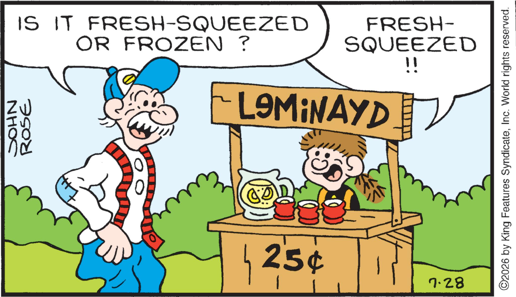 Clip art OCR: SOHN ROSE IS IT FRESH-SQUEEZED OR FROZEN ? FRESH- SQUEEZED !! LAMINAYD 25¢ 7.28 ©2026 by King Features SyndicateInc. World rights reserved. SOHN ROSE IS IT FRESH - SQUEEZED OR FROZEN ? FRESH- SQUEEZED !! LAMINAYD 25 ¢ 7.28 © 2026 by King Features SyndicateInc. World rights reserved .