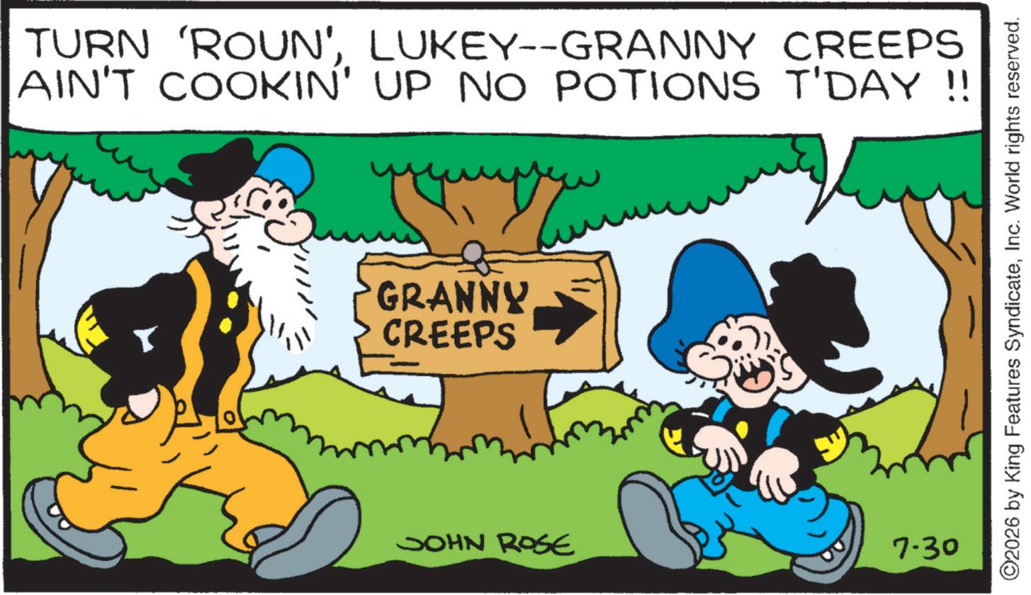 Happiness OCR: TURN 'ROUN'LUKEY--GRANNY CREEPS AIN'T COOKIN' UP NO POTIONS T'DAY !! GRANNY CREEPS JOHN ROSE 7.30 ©2026 by King Features SyndicateInc. World rights reserved. TURN ' ROUN 'LUKEY -- GRANNY CREEPS AIN'T COOKIN ' UP NO POTIONS T'DAY !! GRANNY CREEPS JOHN ROSE 7.30 © 2026 by King Features SyndicateInc. World rights reserved .