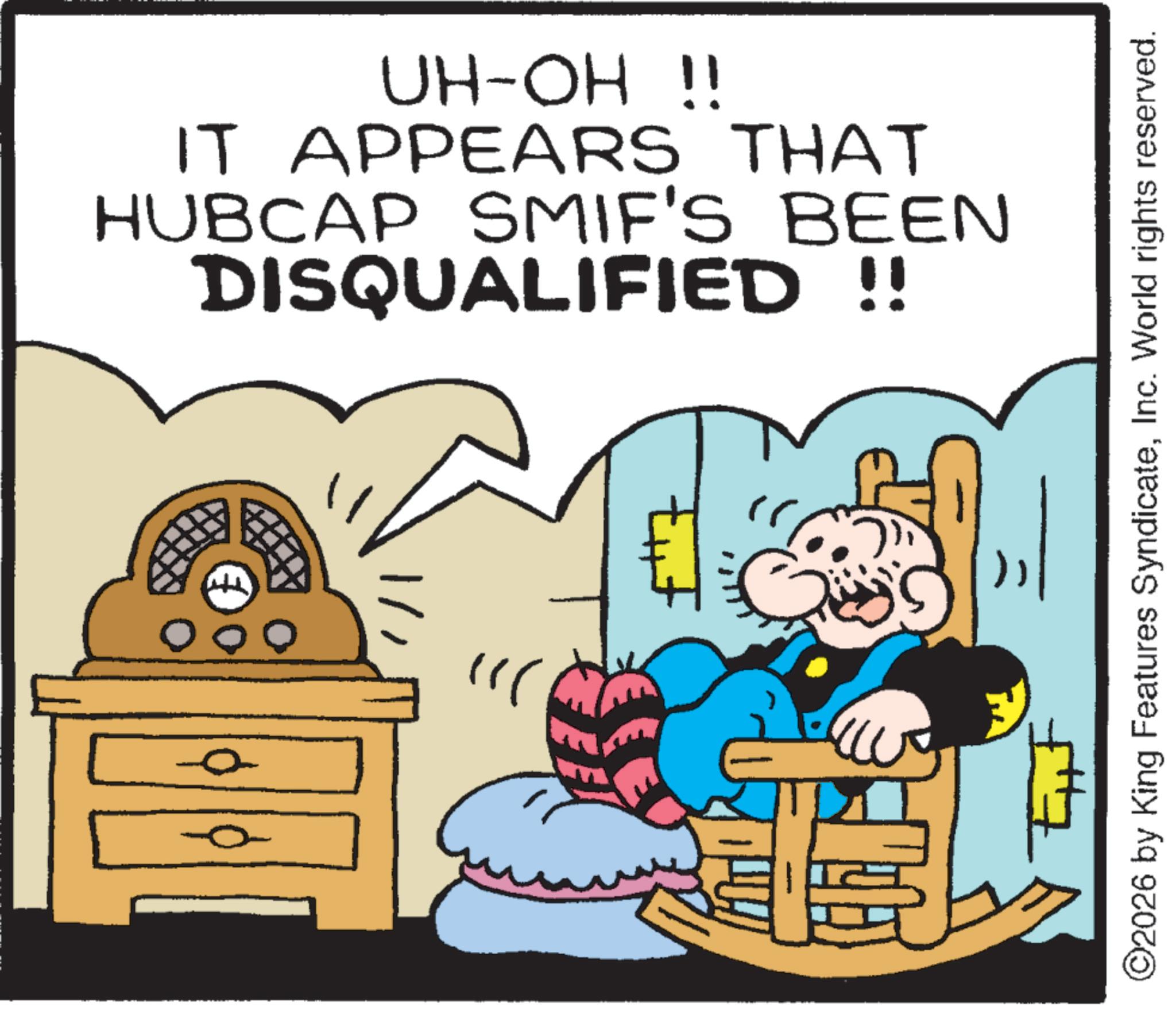 Publication OCR: 000 UH-OH !! IT APPEARS THAT HUBCAP SMIF'S BEEN DISQUALIFIED !! " ©2026 by King Features SyndicateInc. World rights reserved. 000 UH - OH !! IT APPEARS THAT HUBCAP SMIF'S BEEN DISQUALIFIED !! " © 2026 by King Features SyndicateInc. World rights reserved .