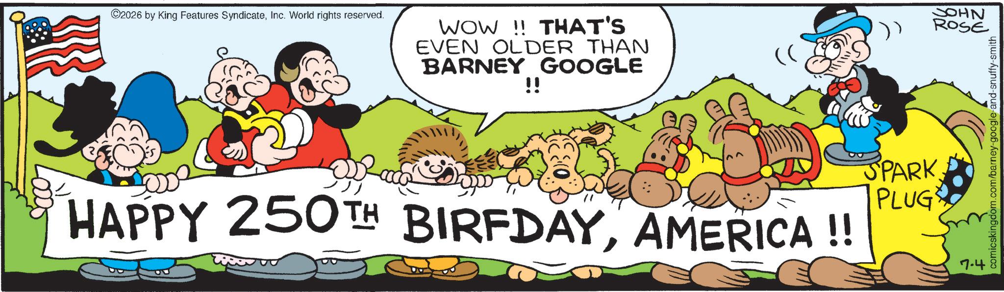Humour OCR: ©2026 by King Features SyndicateInc. World rights reserved. WOW!! THAT'S EVEN OLDER THAN BARNEY GOOGLE !! (( HAPPY 250TH BIRFDAYAMERICA !! SPARK PLUG JOHN ROSE 7.4 comicskingdom.com/barney-google-and-snuffy-smith © 2026 by King Features SyndicateInc. World rights reserved . WOW !! THAT'S EVEN OLDER THAN BARNEY GOOGLE !! ( ( HAPPY 250TH BIRFDAYAMERICA !! SPARK PLUG JOHN ROSE 7.4 comicskingdom.com/barney-google-and-snuffy-smith