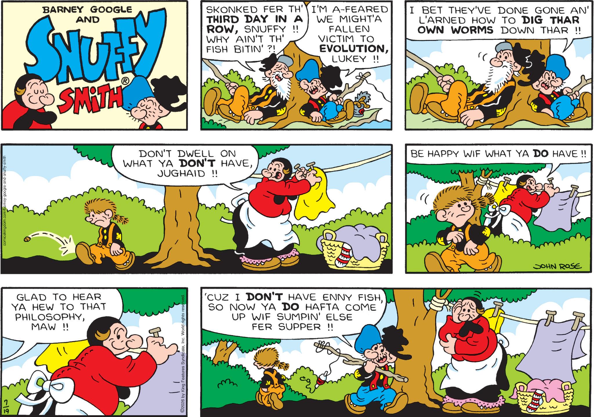 Pleased OCR: 19 comicskingdom.com/barney-google-and-snuffy-smith BARNEY GOOGLE AND SNUTE SMITH SKONKED FER TH' THIRD DAY IN A ROWSNUFFY !! WHY AIN'T TH' FISH BITIN' ?! I'M A-FEARED WE MIGHT'A FALLEN VICTIM TO EVOLUTIONLUKEY !! I BET THEY'VE DONE GONE AN' L'ARNED HOW TO DIG THAR OWN WORMS DOWN THAR !! " GLAD TO HEAR YA HEW TO THAT PHILOSOPHYMAW !! ???? DON'T DWELL ON WHAT YA DON'T HAVEJUGHAID!! BE HAPPY WIF WHAT YA DO HAVE !! 2026 by King Features SyndicateInc. World rights reserved 'CUZ I DON'T HAVE ENNY FISHSO NOW YA DO HAFTA COME UP WIF SUMPIN' ELSE FER SUPPER !! "( w JOHN ROSE 19 comicskingdom.com/barney-google-and-snuffy-smith BARNEY GOOGLE AND SNUTE SMITH SKONKED FER TH ' THIRD DAY IN A ROWSNUFFY !! WHY AIN'T TH ' FISH BITIN ' ? ! I'M A - FEARED WE MIGHT'A FALLEN VICTIM TO EVOLUTIONLUKEY !! I BET THEY'VE DONE GONE AN ' L'ARNED HOW TO DIG THAR OWN WORMS DOWN THAR !! " GLAD TO HEAR YA HEW TO THAT PHILOSOPHYMAW !! ???? DON'T DWELL ON WHAT YA DON'T HAVEJUGHAID !! BE HAPPY WIF WHAT YA DO HAVE !! 2026 by King Features SyndicateInc. World rights reserved ' CUZ I DON'T HAVE ENNY FISHSO NOW YA DO HAFTA COME UP WIF SUMPIN ' ELSE FER SUPPER !! " ( w JOHN ROSE