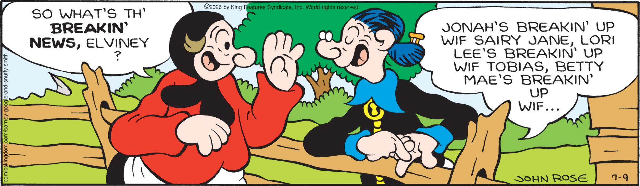 Comic book OCR: comicskingdom.com/barney-google-and-snuffy-smith SO WHAT'S TH' BREAKIN' NEWSELVINEY ? 2026 by King Features SyndicateInc. World rights reserved. JONAH'S BREAKIN' UP WIF SAIRY JANELORI LEE'S BREAKIN' UP WIF TOBIASBETTY MAE'S BREAKIN' UP WIF... JOHN ROSE 7-9 comicskingdom.com/barney-google-and-snuffy-smith SO WHAT'S TH ' BREAKIN ' NEWSELVINEY ? 2026 by King Features SyndicateInc. World rights reserved . JONAH'S BREAKIN ' UP WIF SAIRY JANELORI LEE'S BREAKIN ' UP WIF TOBIASBETTY MAE'S BREAKIN ' UP WIF ... JOHN ROSE 7-9