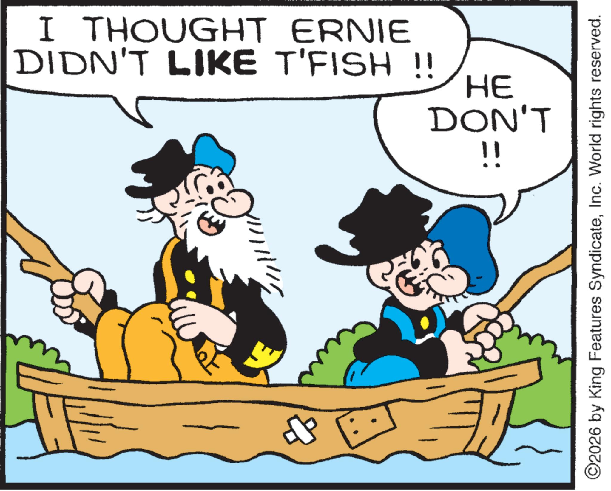 Naval architecture OCR: I THOUGHT ERNIE DIDN'T LIKE T'FISH !! HE DON'T !! ©2026 by King Features SyndicateInc. World rights reserved. I THOUGHT ERNIE DIDN'T LIKE T'FISH !! HE DON'T !! © 2026 by King Features SyndicateInc. World rights reserved .