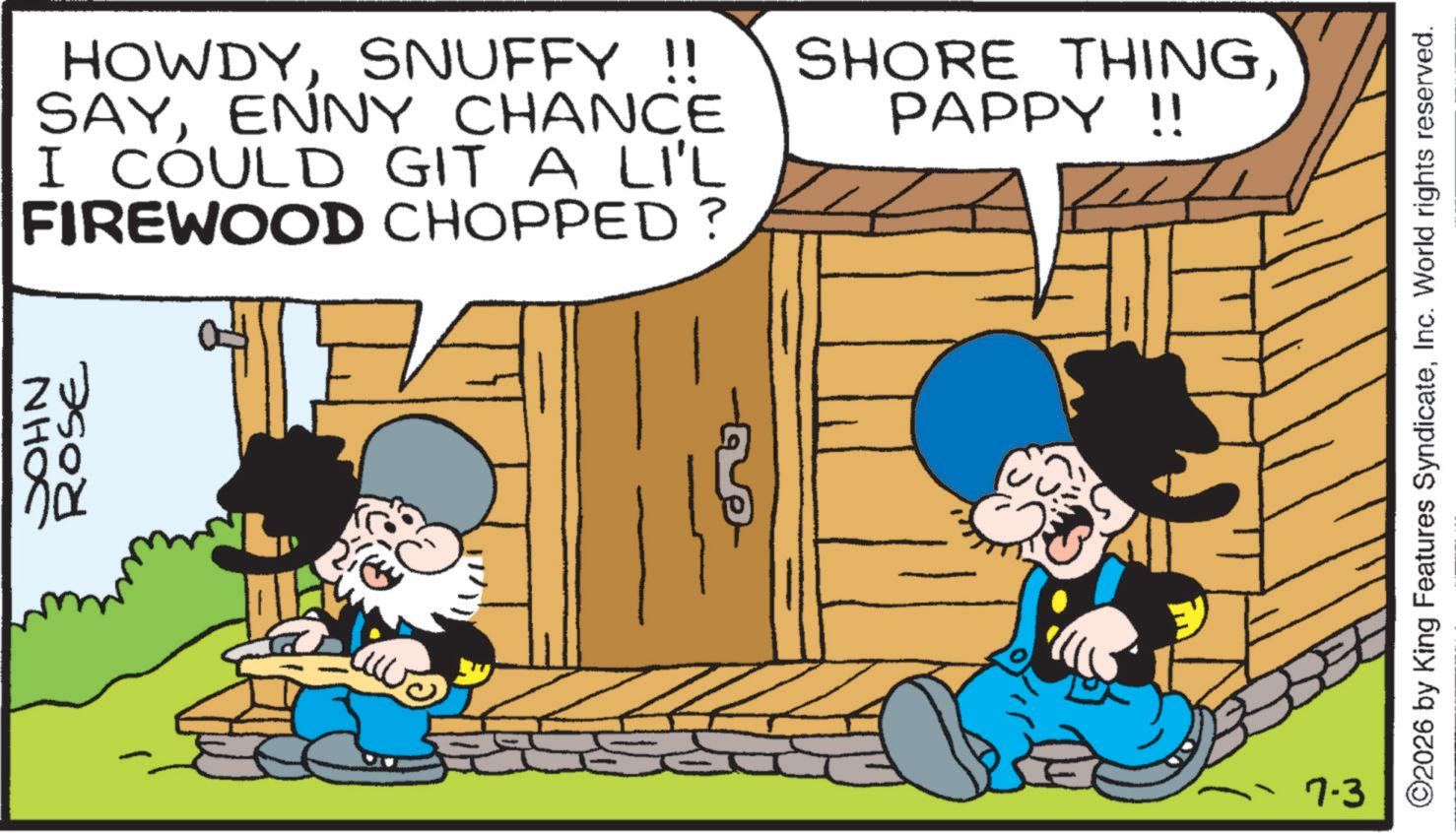 Comic book OCR: JOHN ROSE HOWDYSNUFFY !! SAYENNY CHANCE I COULD GIT A LI'L FIREWOOD CHOPPED? SHORE THINGPAPPY !! R 7-3 ©2026 by King Features SyndicateInc. World rights reserved. JOHN ROSE HOWDYSNUFFY !! SAYENNY CHANCE I COULD GIT A LI'L FIREWOOD CHOPPED ? SHORE THINGPAPPY !! R 7-3 © 2026 by King Features SyndicateInc. World rights reserved .