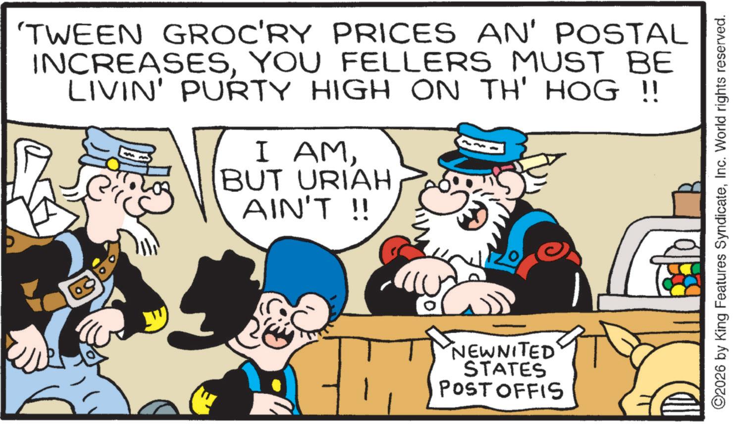 Publication OCR: 'TWEEN GROC'RY PRICES AN' POSTAL INCREASESYOU FELLERS MUST BE LIVIN' PURTY HIGH ON TH' HOG !! I AMBUT URIAH AIN'T !! NEWNITED STATES POST OFFIS ©2026 by King Features SyndicateInc. World rights reserved. ' TWEEN GROC'RY PRICES AN ' POSTAL INCREASESYOU FELLERS MUST BE LIVIN ' PURTY HIGH ON TH ' HOG !! I AMBUT URIAH AIN'T !! NEWNITED STATES POST OFFIS © 2026 by King Features SyndicateInc. World rights reserved .