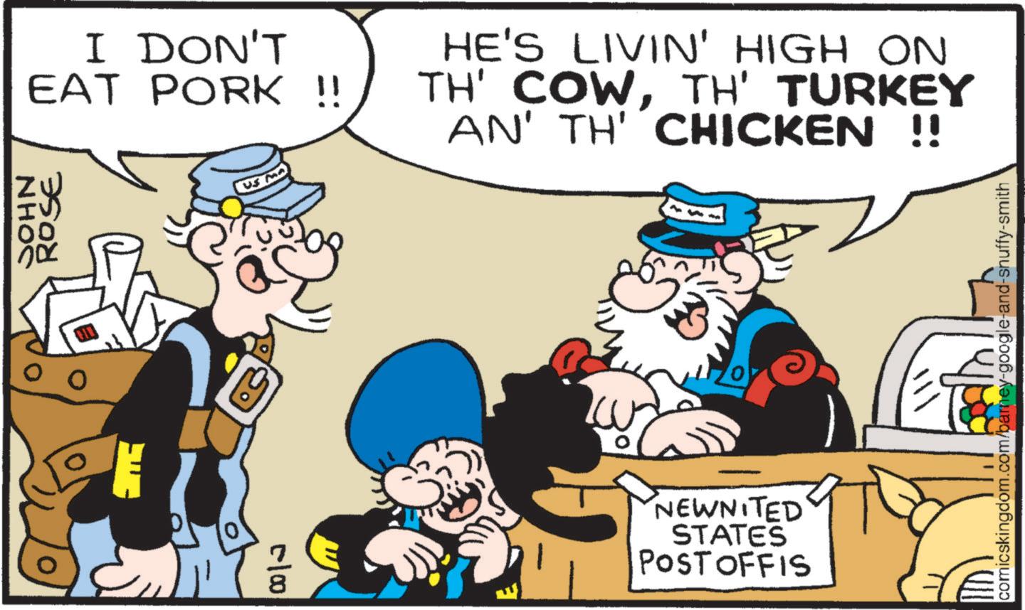 Fiction OCR: JOHN ROSE I DON'T EAT PORK !! HE'S LIVIN' HIGH ON TH' COWTH' TURKEY AN' TH' CHICKEN !! 3 K NEWNITED STATES POST OFFIS comicskingdom.com/barney-google-and-snuffy-smith JOHN ROSE I DON'T EAT PORK !! HE'S LIVIN ' HIGH ON TH ' COWTH ' TURKEY AN ' TH ' CHICKEN !! 3 K NEWNITED STATES POST OFFIS comicskingdom.com/barney-google-and-snuffy-smith