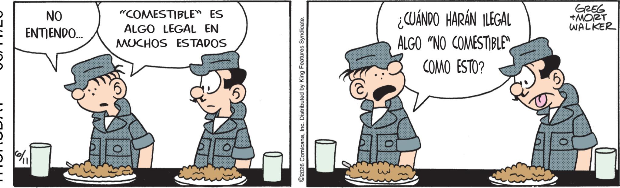 Pleased OCR: NO ENTIENDO... "COMESTIBLE” ES ALGO LEGAL EN MUCHOS ESTADOS C2026 ComicanaInc. Distributed by King Features Syndicate. ¿CUÁNDO HARÁN ILEGAL ALGO "NO COMESTIBLE" COMO ESTO? GREG +MORT WALKER NO ENTIENDO ... " COMESTIBLE ” ES ALGO LEGAL EN MUCHOS ESTADOS C2026 ComicanaInc. Distributed by King Features Syndicate . ¿ CUÁNDO HARÁN ILEGAL ALGO " NO COMESTIBLE " COMO ESTO ? GREG + MORT WALKER