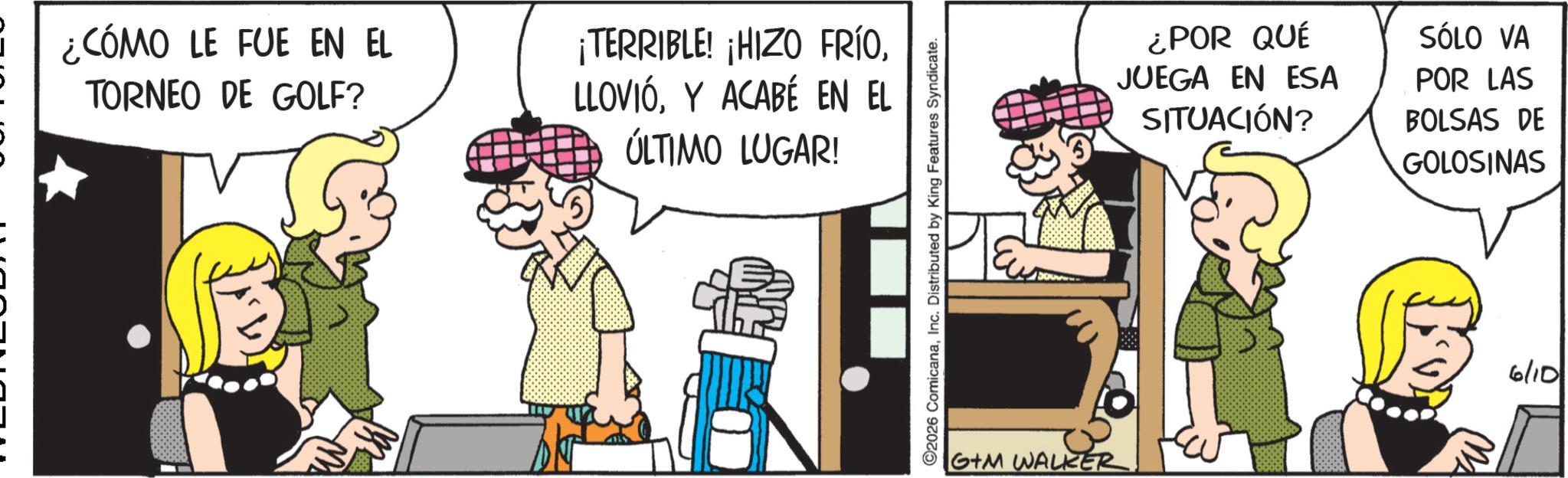 Publication OCR: ¿CÓMO LE FUE EN EL TORNEO DE GOLF? ¡TERRIBLE! ¡HIZO FRÍOY ACABÉ EN EL ÚLTIMO LUGAR! 2026 ComicanaInc. Distributed by King Features Syndicate. G+M WALKER! ¿POR QUÉ JUEGA EN ESA SITUACIÓN? SÓLO VA POR LAS BOLSAS DE GOLOSINAS 6/10 ¿ CÓMO LE FUE EN EL TORNEO DE GOLF ? ¡ TERRIBLE ! ¡ HIZO FRÍOY ACABÉ EN EL ÚLTIMO LUGAR ! 2026 ComicanaInc. Distributed by King Features Syndicate . G + M WALKER ! ¿ POR QUÉ JUEGA EN ESA SITUACIÓN ? SÓLO VA POR LAS BOLSAS DE GOLOSINAS 6/10