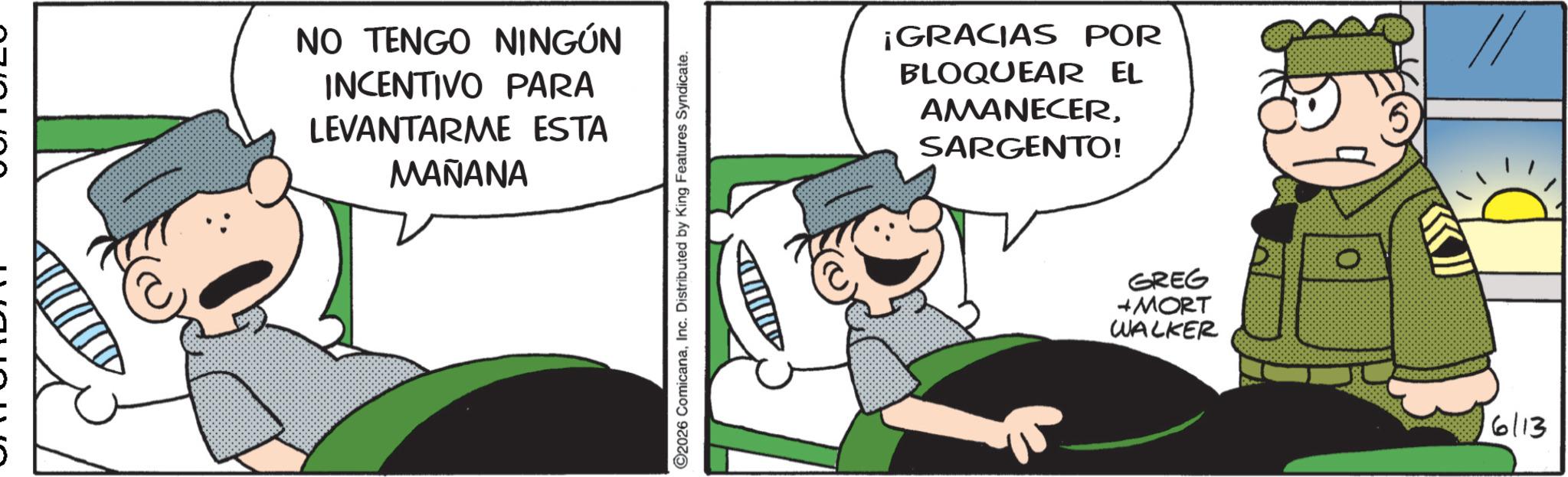 Pleased OCR: NO TENGO NINGÚN INCENTIVO PARA LEVANTARME ESTA MAÑANA ©2026 ComicanaInc. Distributed by King Features Syndicate. ¡GRACIAS POR BLOQUEAR EL AMANECERSARGENTO! GREG + MORT WALKER 6113 NO TENGO NINGÚN INCENTIVO PARA LEVANTARME ESTA MAÑANA © 2026 ComicanaInc. Distributed by King Features Syndicate . ¡ GRACIAS POR BLOQUEAR EL AMANECERSARGENTO ! GREG + MORT WALKER 6113