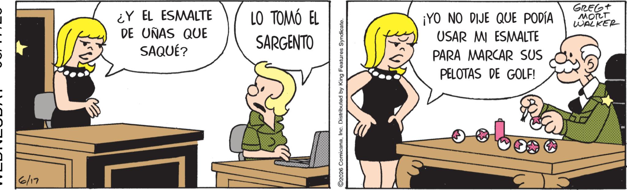 Graphics OCR: ? 6/17 ¿Y EL ESMALTE DE UÑAS QUE SAQUÉ? LO TOMÓ EL SARGENTO ©2026 ComicanaInc. Distributed by King Features Syndicate. ¡YO NO DIJE QUE PODÍA USAR MI ESMALTE PARA MARCAR SUS PELOTAS DE GOLF! GREGT MORT WALKER ? 6/17 ¿ Y EL ESMALTE DE UÑAS QUE SAQUÉ ? LO TOMÓ EL SARGENTO © 2026 ComicanaInc. Distributed by King Features Syndicate . ¡ YO NO DIJE QUE PODÍA USAR MI ESMALTE PARA MARCAR SUS PELOTAS DE GOLF ! GREGT MORT WALKER