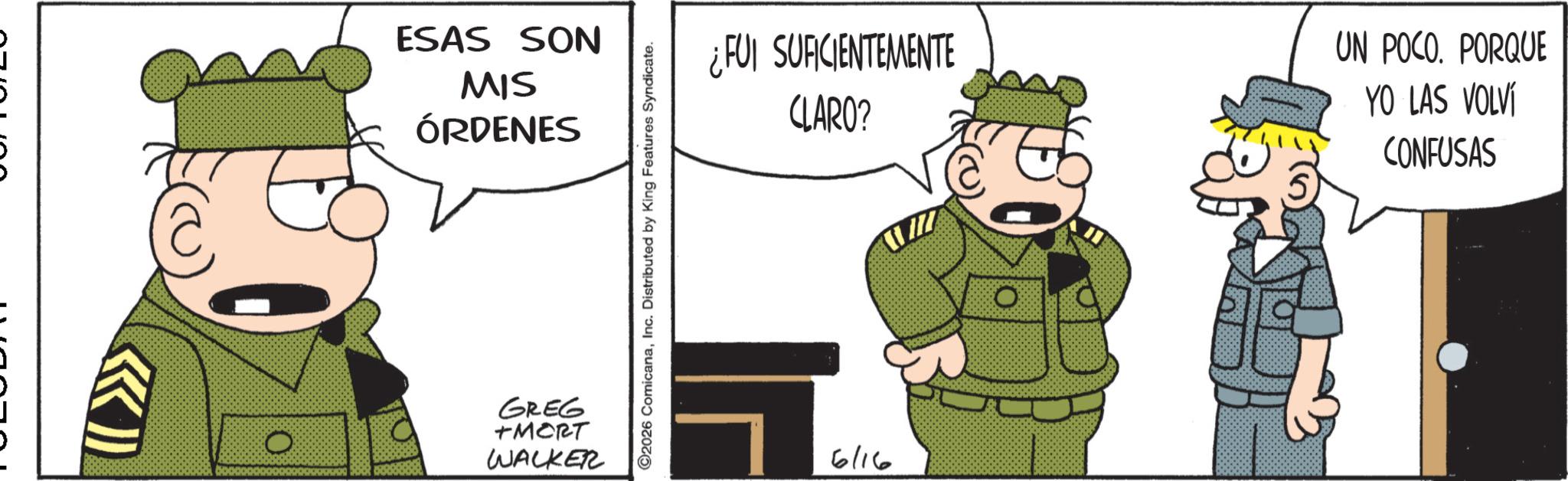 Fictional character OCR: ESAS SON MIS ÓRDENES GREG +MORT WALKER ©2026 ComicanaInc. Distributed by King Features Syndicate. ¿FUI SUFICIENTEMENTE CLARO? 6/16 UN POCO. PORQUE YO LAS VOLVÍ CONFUSAS ESAS SON MIS ÓRDENES GREG + MORT WALKER © 2026 ComicanaInc. Distributed by King Features Syndicate . ¿ FUI SUFICIENTEMENTE CLARO ? 6/16 UN POCO . PORQUE YO LAS VOLVÍ CONFUSAS