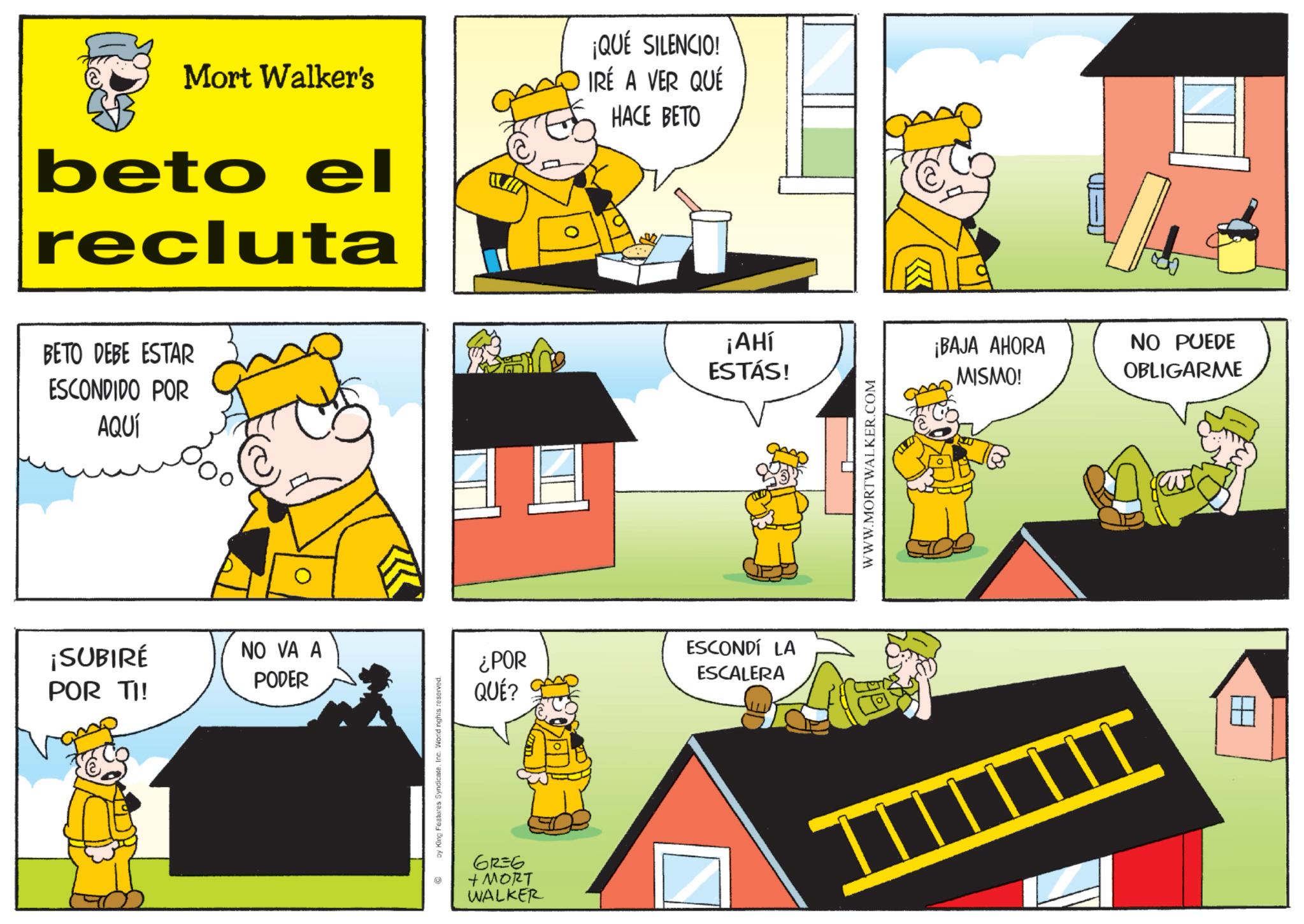 Comic book OCR: Mort Walker's beto el recluta ¡QUÉ SILENCIO! IRÉ A VER QUÉ HACE BETO BETO DEBE ESTAR ESCONDIDO POR AQUÍ ¡SUBIRÉ POR TI! NO VA A PODER by King Features SyndicateInc. World rights reserved. ¿POR QUÉ? 61=6 + MORT WALKER H ¡AHl ESTÁS! ¡BAJA AHORA NO PUEDE MISMO! OBLIGARME ESCONDÍ LA ESCALERA WWW.MORTWALKER.COM ? Mort Walker's beto el recluta ¡ QUÉ SILENCIO ! IRÉ A VER QUÉ HACE BETO BETO DEBE ESTAR ESCONDIDO POR AQUÍ ¡ SUBIRÉ POR TI ! NO VA A PODER by King Features SyndicateInc. World rights reserved . ¿ POR QUÉ ? 61 = 6 + MORT WALKER H ¡ AHl ESTÁS ! ¡ BAJA AHORA NO PUEDE MISMO ! OBLIGARME ESCONDÍ LA ESCALERA WWW.MORTWALKER.COM ?