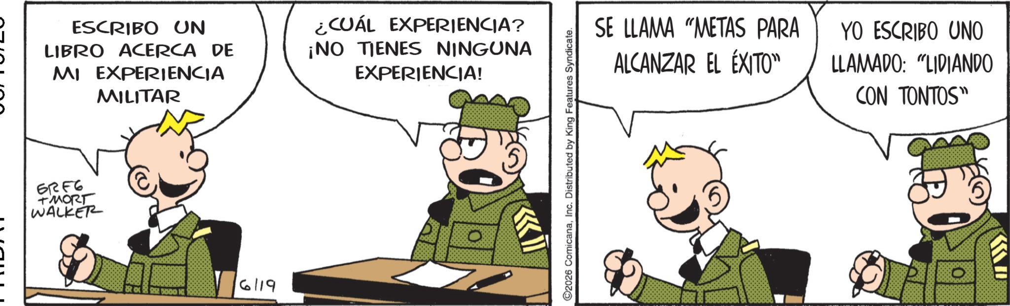 Comic book OCR: ESCRIBO UN LIBRO ACERCA DE MI EXPERIENCIA MILITAR ¿CUÁL EXPERIENCIA? ¡NO TIENES NINGUNA EXPERIENCIA! 62F6 TMORT WALKER 5000 6119 SE LLAMA "METAS PARA ALCANZAR EL ÉXITO" YO ESCRIBO UNO LLAMADO: “LIDIANDO CON TONTOS" >>>> ©2026 ComicanaInc. Distributed by King Features Syndicate. 0 ESCRIBO UN LIBRO ACERCA DE MI EXPERIENCIA MILITAR ¿ CUÁL EXPERIENCIA ? ¡ NO TIENES NINGUNA EXPERIENCIA ! 62F6 TMORT WALKER 5000 6119 SE LLAMA " METAS PARA ALCANZAR EL ÉXITO " YO ESCRIBO UNO LLAMADO : “ LIDIANDO CON TONTOS " >>>> © 2026 ComicanaInc. Distributed by King Features Syndicate . 0