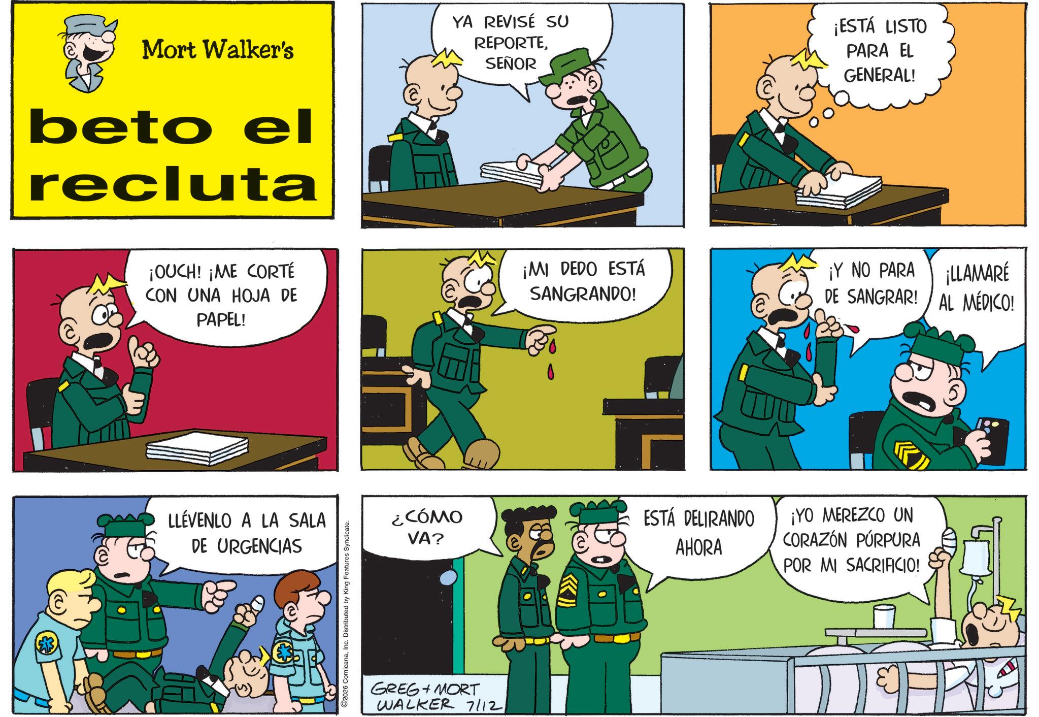 Animated cartoon OCR: Mort Walker's beto el recluta YA REVISÉ SU REPORTESEÑOR ¡ESTÁ LISTO PARA EL GENERAL! ¡OUCH! ¡ME CORTÉ CON UNA HOJA DE PAPEL! LLÉVENLO A LA SALA DE URGENCIAS R 2026 ComicanaInc. Distributed by King Features Syndicate. E ¡MI DEDO ESTÁ SANGRANDO! ¡Y NO PARA ¡LLAMARÉ DE SANGRAR! AL MÉDICO! ¿CÓMO VA? ESTÁ DELIRANDO AHORA ¡YO MEREZCO UN CORAZÓN PÚRPURA POR MI SACRIFICIO! GREG + MORT WALKER 7/12Mort Walker's beto el recluta YA REVISÉ SU REPORTESEÑOR ¡ ESTÁ LISTO PARA EL GENERAL ! ¡ OUCH ! ¡ ME CORTÉ CON UNA HOJA DE PAPEL ! LLÉVENLO A LA SALA DE URGENCIAS R 2026 ComicanaInc. Distributed by King Features Syndicate . E ¡ MI DEDO ESTÁ SANGRANDO ! ¡ Y NO PARA ¡ LLAMARÉ DE SANGRAR ! AL MÉDICO ! ¿ CÓMO VA ? ESTÁ DELIRANDO AHORA ¡ YO MEREZCO UN CORAZÓN PÚRPURA POR MI SACRIFICIO ! GREG + MORT WALKER 7/12